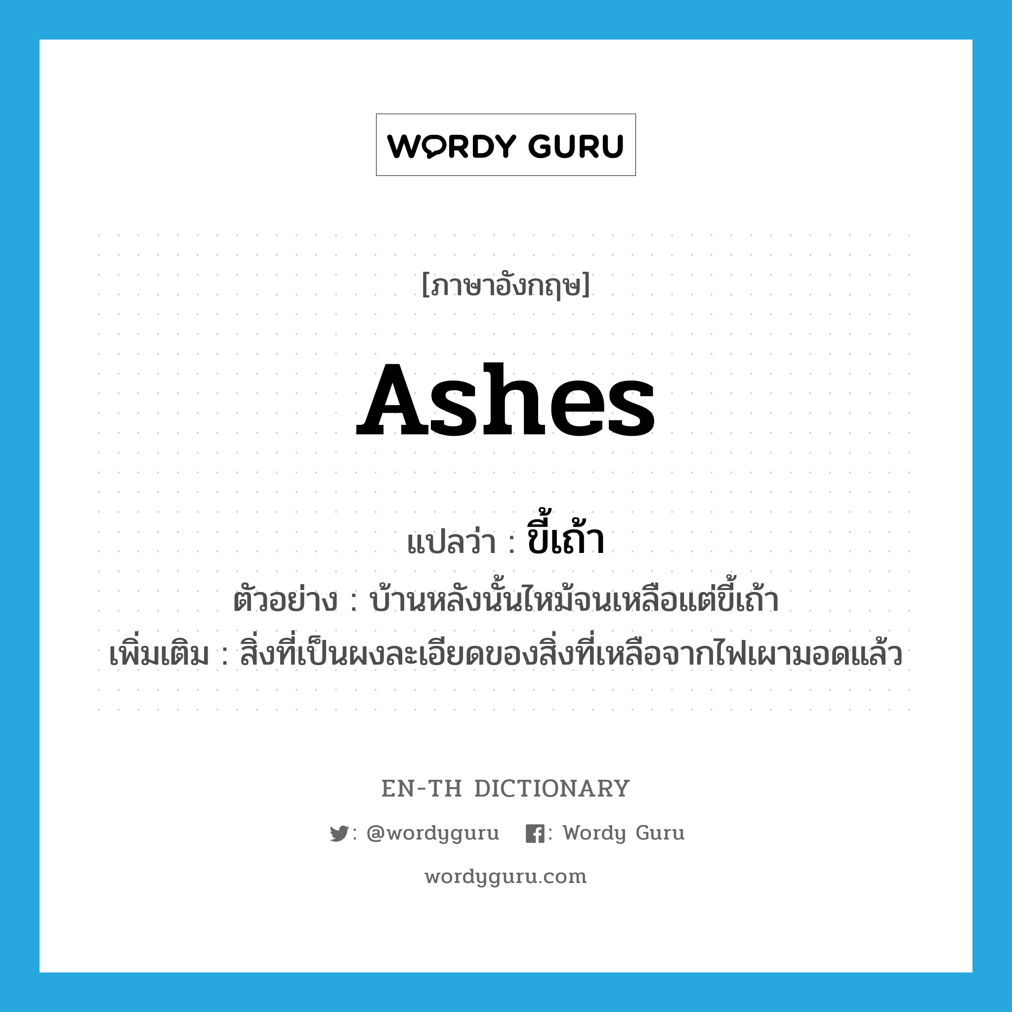 ashes แปลว่า?, คำศัพท์ภาษาอังกฤษ ashes แปลว่า ขี้เถ้า ประเภท N ตัวอย่าง บ้านหลังนั้นไหม้จนเหลือแต่ขี้เถ้า เพิ่มเติม สิ่งที่เป็นผงละเอียดของสิ่งที่เหลือจากไฟเผามอดแล้ว หมวด N