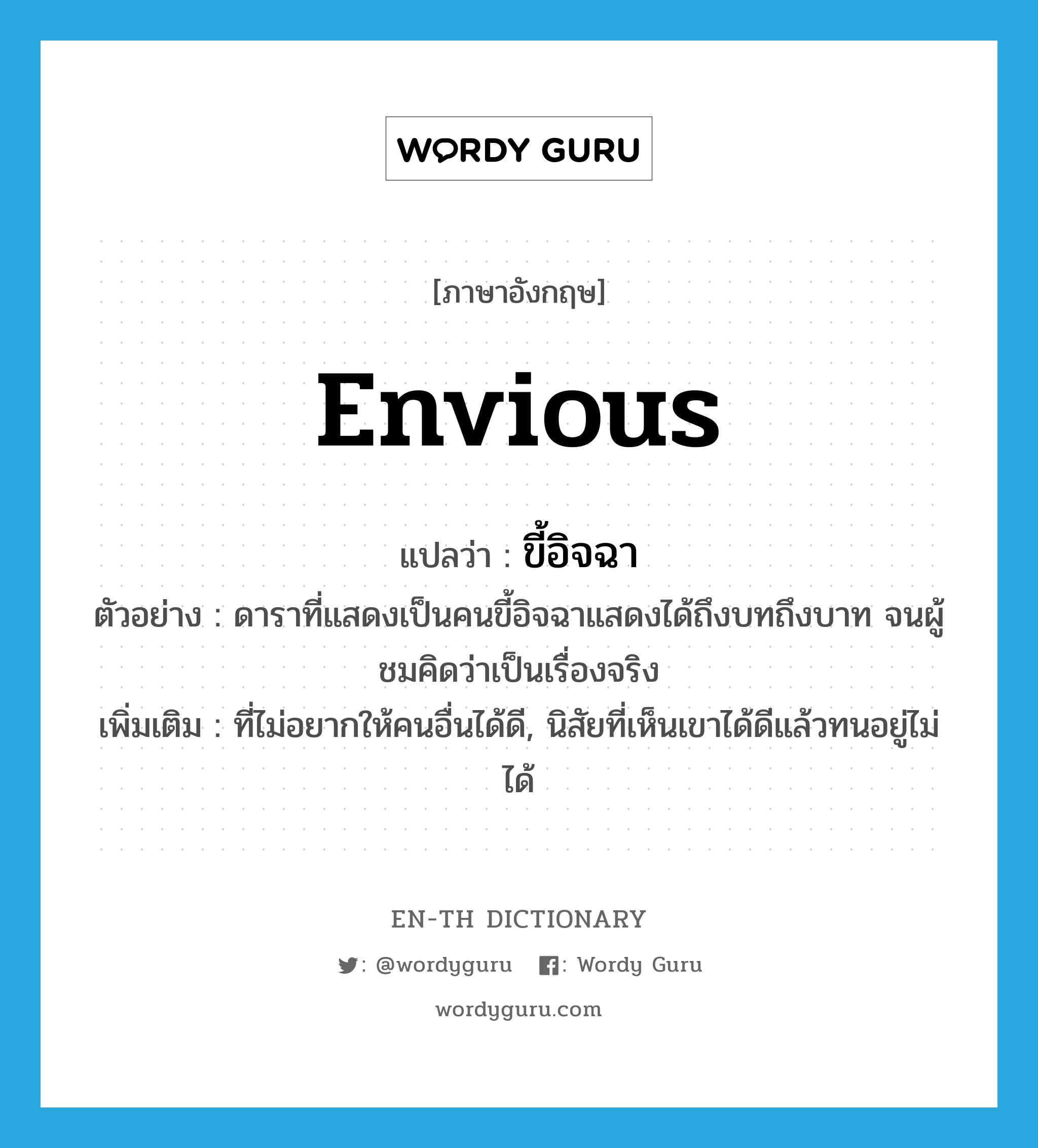 envious แปลว่า?, คำศัพท์ภาษาอังกฤษ envious แปลว่า ขี้อิจฉา ประเภท ADJ ตัวอย่าง ดาราที่แสดงเป็นคนขี้อิจฉาแสดงได้ถึงบทถึงบาท จนผู้ชมคิดว่าเป็นเรื่องจริง เพิ่มเติม ที่ไม่อยากให้คนอื่นได้ดี, นิสัยที่เห็นเขาได้ดีแล้วทนอยู่ไม่ได้ หมวด ADJ