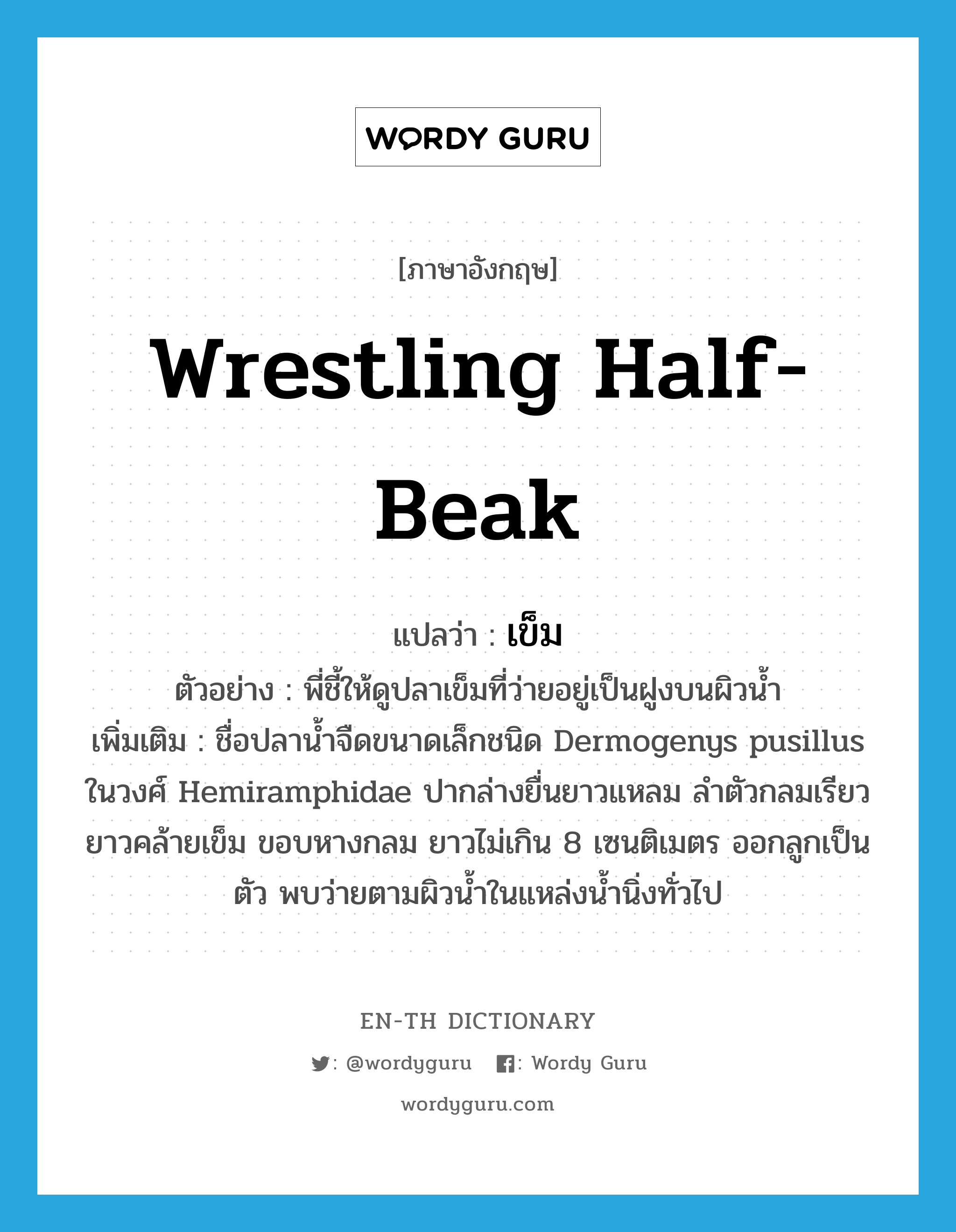 Wrestling Half-Beak แปลว่า?, คำศัพท์ภาษาอังกฤษ Wrestling Half-Beak แปลว่า เข็ม ประเภท N ตัวอย่าง พี่ชี้ให้ดูปลาเข็มที่ว่ายอยู่เป็นฝูงบนผิวน้ำ เพิ่มเติม ชื่อปลาน้ำจืดขนาดเล็กชนิด Dermogenys pusillus ในวงศ์ Hemiramphidae ปากล่างยื่นยาวแหลม ลำตัวกลมเรียวยาวคล้ายเข็ม ขอบหางกลม ยาวไม่เกิน 8 เซนติเมตร ออกลูกเป็นตัว พบว่ายตามผิวน้ำในแหล่งน้ำนิ่งทั่วไป หมวด N