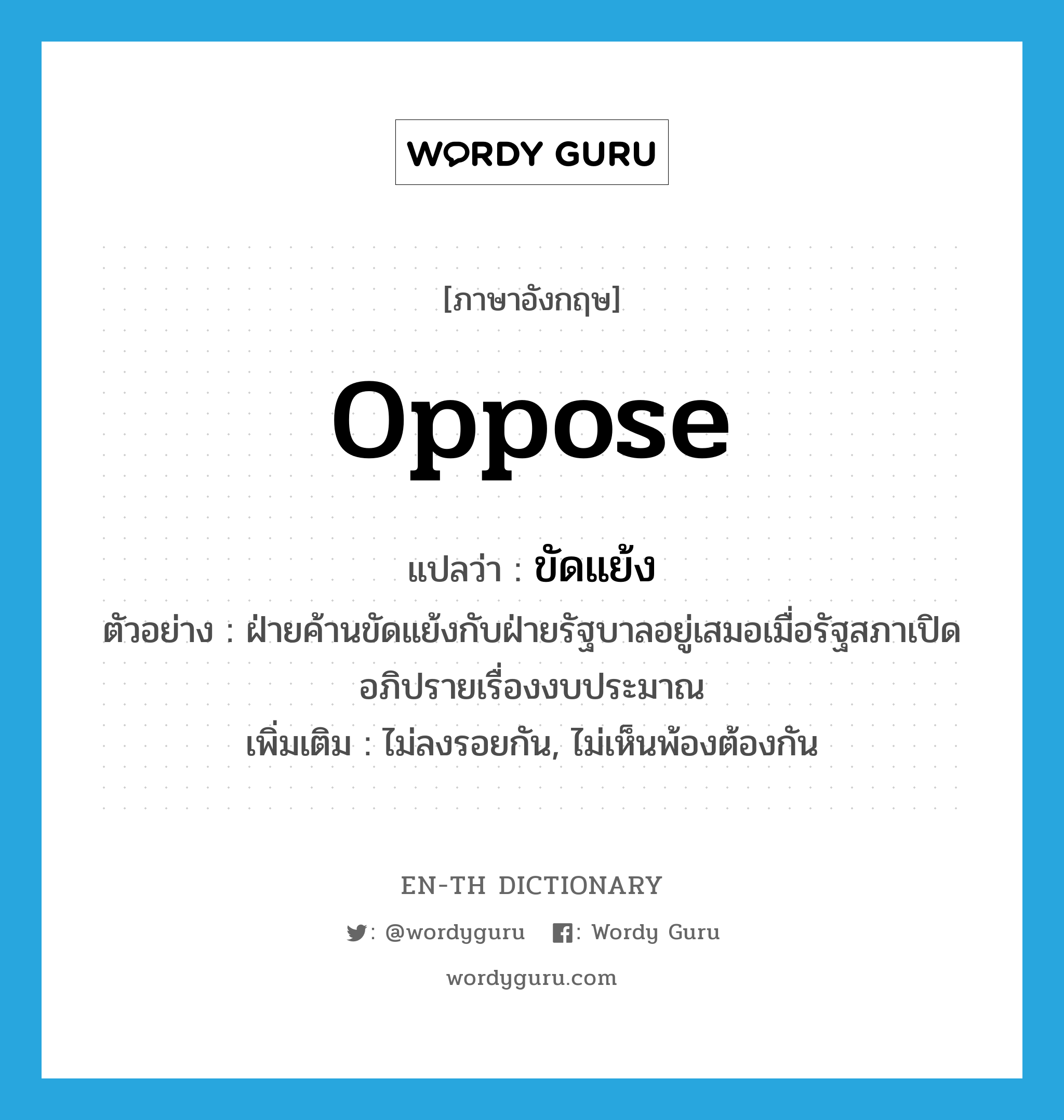 oppose แปลว่า?, คำศัพท์ภาษาอังกฤษ oppose แปลว่า ขัดแย้ง ประเภท V ตัวอย่าง ฝ่ายค้านขัดแย้งกับฝ่ายรัฐบาลอยู่เสมอเมื่อรัฐสภาเปิดอภิปรายเรื่องงบประมาณ เพิ่มเติม ไม่ลงรอยกัน, ไม่เห็นพ้องต้องกัน หมวด V