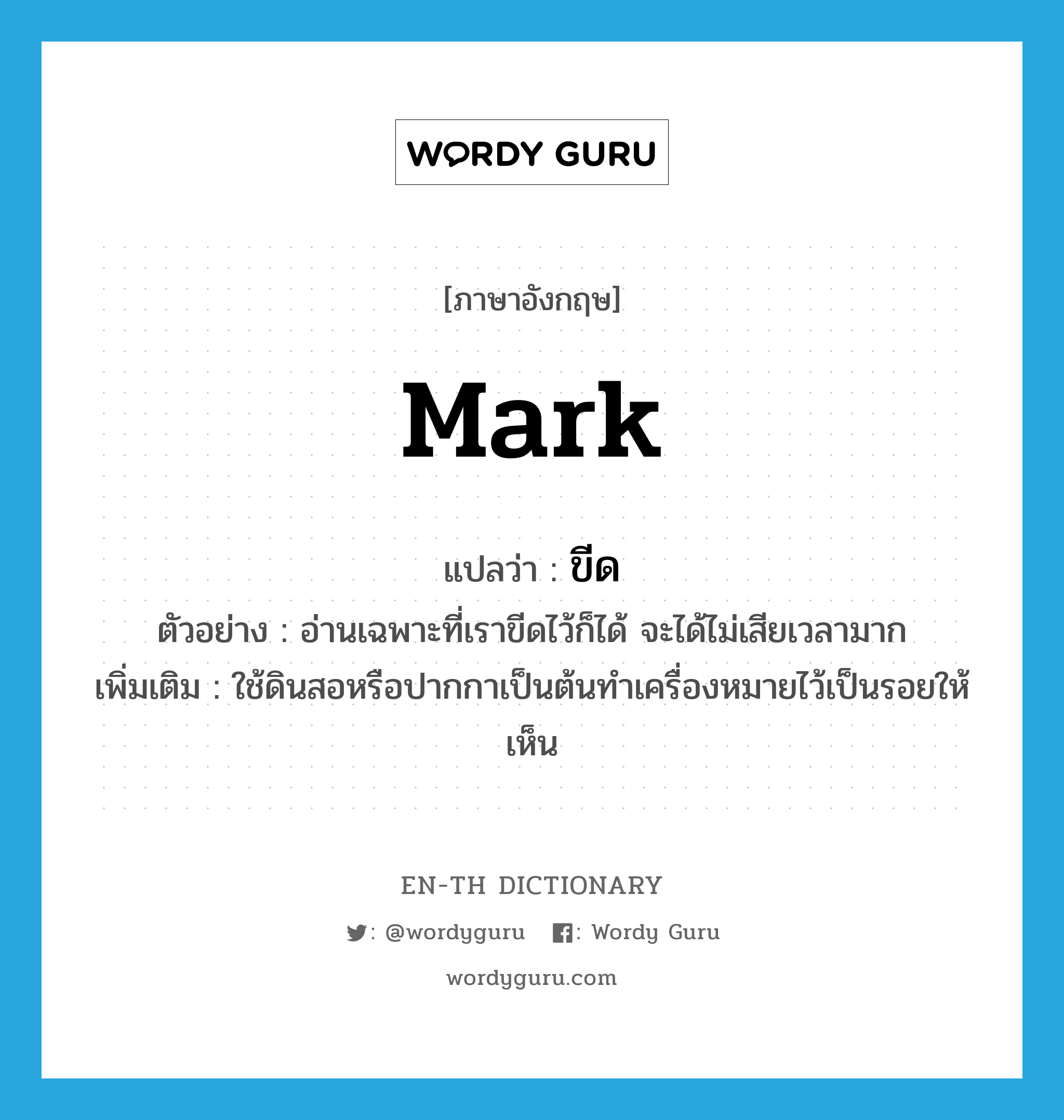 mark แปลว่า?, คำศัพท์ภาษาอังกฤษ mark แปลว่า ขีด ประเภท V ตัวอย่าง อ่านเฉพาะที่เราขีดไว้ก็ได้ จะได้ไม่เสียเวลามาก เพิ่มเติม ใช้ดินสอหรือปากกาเป็นต้นทำเครื่องหมายไว้เป็นรอยให้เห็น หมวด V