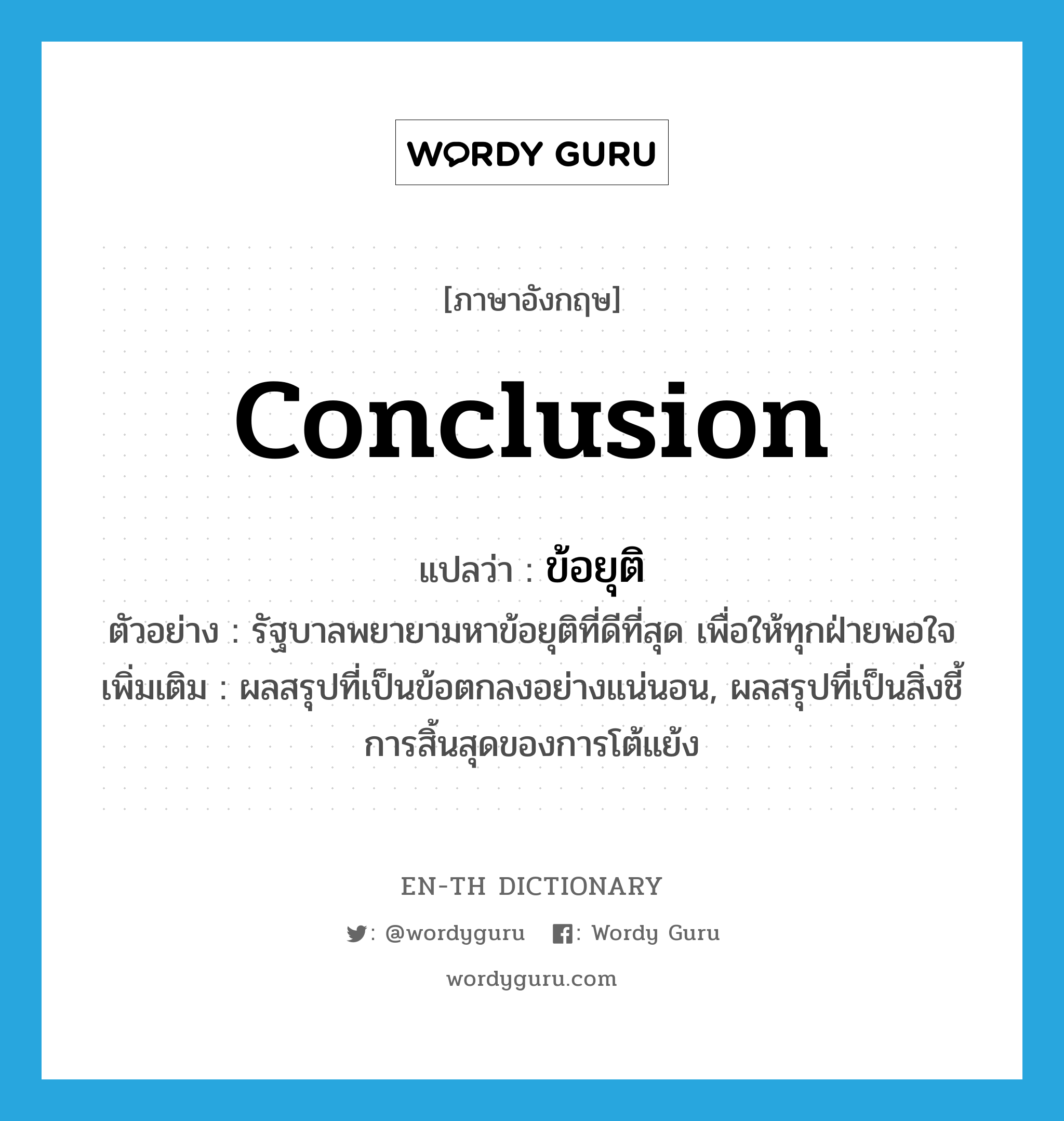 conclusion แปลว่า?, คำศัพท์ภาษาอังกฤษ conclusion แปลว่า ข้อยุติ ประเภท N ตัวอย่าง รัฐบาลพยายามหาข้อยุติที่ดีที่สุด เพื่อให้ทุกฝ่ายพอใจ เพิ่มเติม ผลสรุปที่เป็นข้อตกลงอย่างแน่นอน, ผลสรุปที่เป็นสิ่งชี้การสิ้นสุดของการโต้แย้ง หมวด N