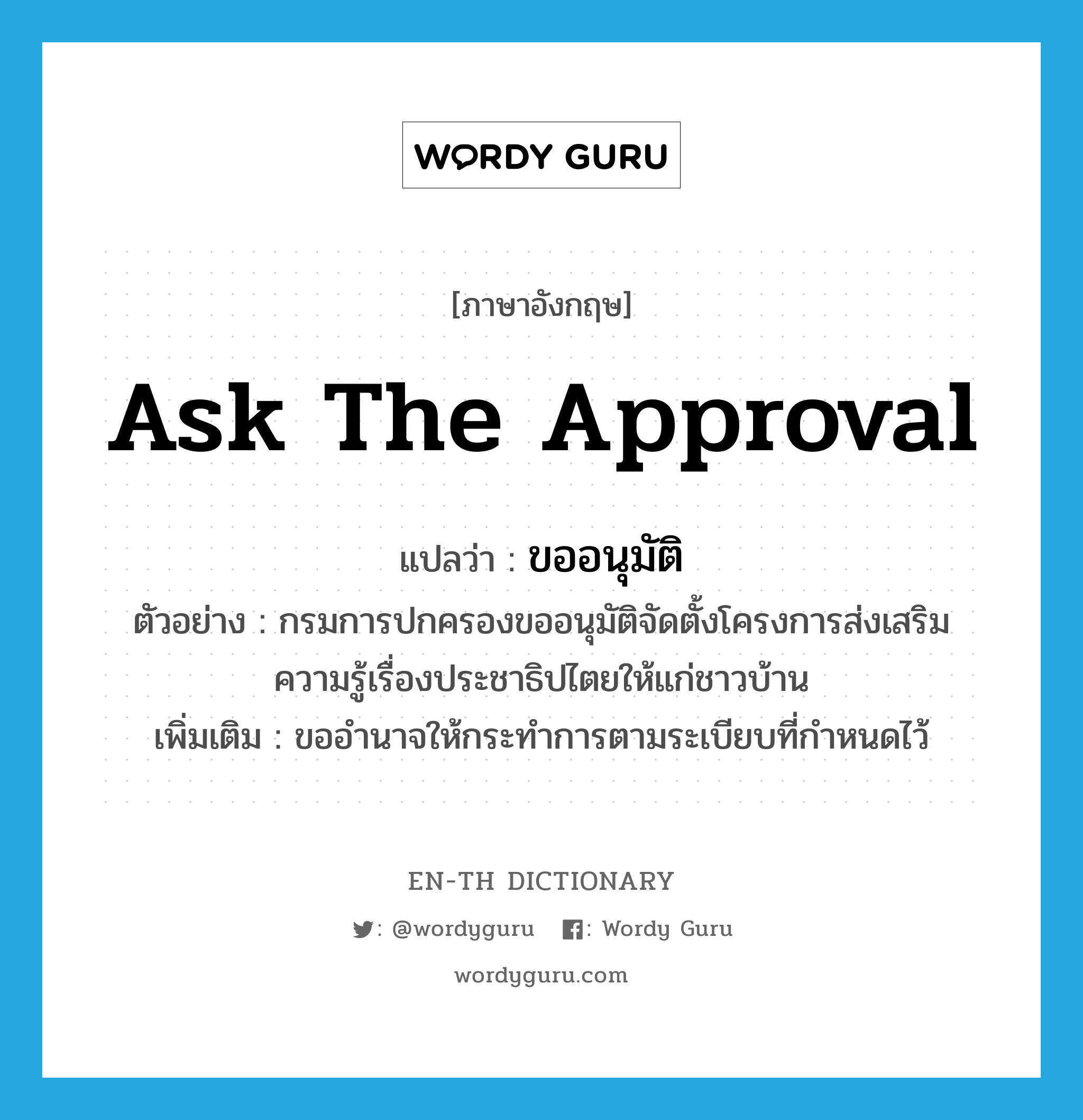 ask the approval แปลว่า?, คำศัพท์ภาษาอังกฤษ ask the approval แปลว่า ขออนุมัติ ประเภท V ตัวอย่าง กรมการปกครองขออนุมัติจัดตั้งโครงการส่งเสริมความรู้เรื่องประชาธิปไตยให้แก่ชาวบ้าน เพิ่มเติม ขออำนาจให้กระทำการตามระเบียบที่กำหนดไว้ หมวด V