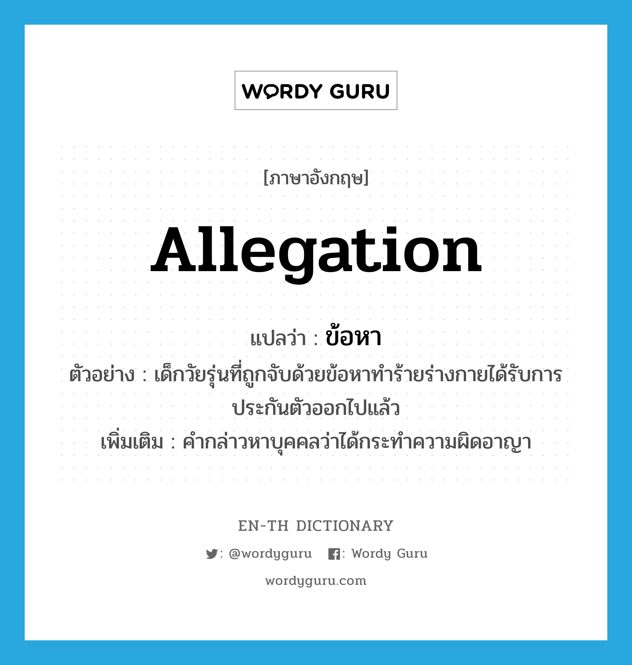 allegation แปลว่า?, คำศัพท์ภาษาอังกฤษ allegation แปลว่า ข้อหา ประเภท N ตัวอย่าง เด็กวัยรุ่นที่ถูกจับด้วยข้อหาทำร้ายร่างกายได้รับการประกันตัวออกไปแล้ว เพิ่มเติม คำกล่าวหาบุคคลว่าได้กระทำความผิดอาญา หมวด N