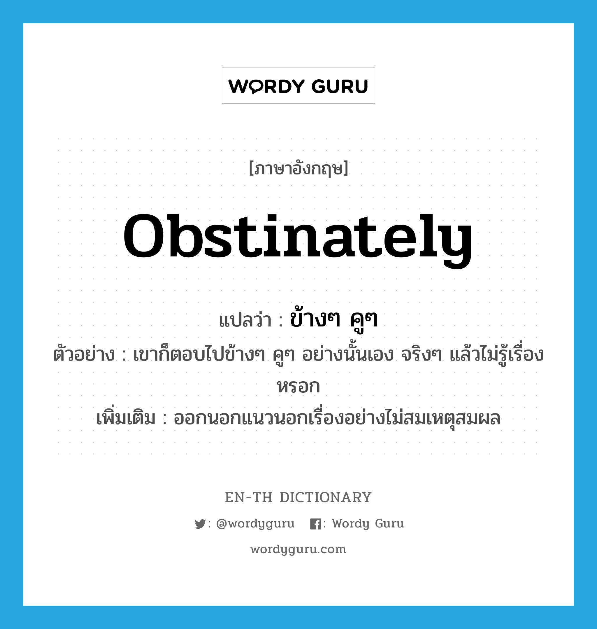 obstinately แปลว่า?, คำศัพท์ภาษาอังกฤษ obstinately แปลว่า ข้างๆ คูๆ ประเภท ADV ตัวอย่าง เขาก็ตอบไปข้างๆ คูๆ อย่างนั้นเอง จริงๆ แล้วไม่รู้เรื่องหรอก เพิ่มเติม ออกนอกแนวนอกเรื่องอย่างไม่สมเหตุสมผล หมวด ADV