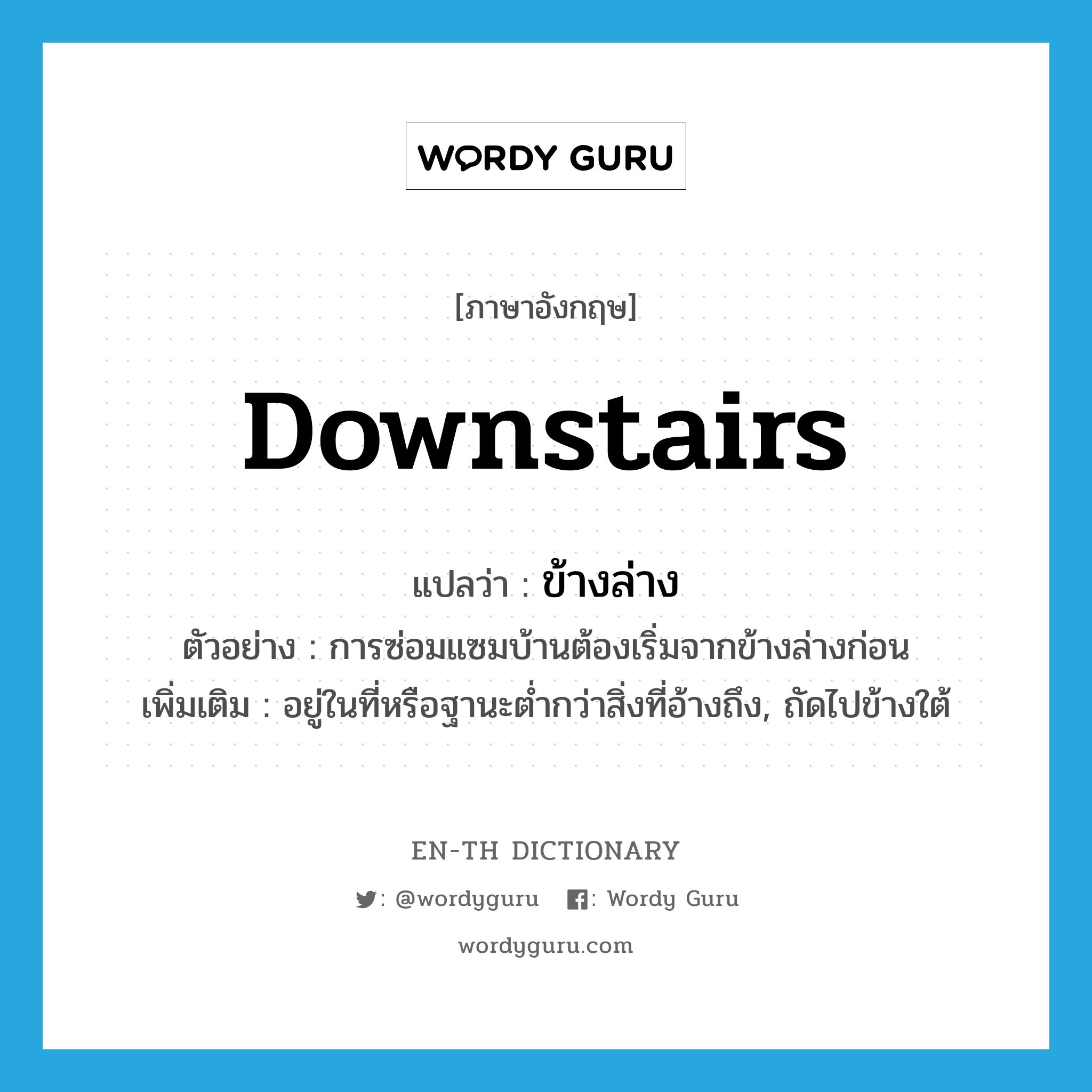 downstairs แปลว่า?, คำศัพท์ภาษาอังกฤษ downstairs แปลว่า ข้างล่าง ประเภท N ตัวอย่าง การซ่อมแซมบ้านต้องเริ่มจากข้างล่างก่อน เพิ่มเติม อยู่ในที่หรือฐานะต่ำกว่าสิ่งที่อ้างถึง, ถัดไปข้างใต้ หมวด N