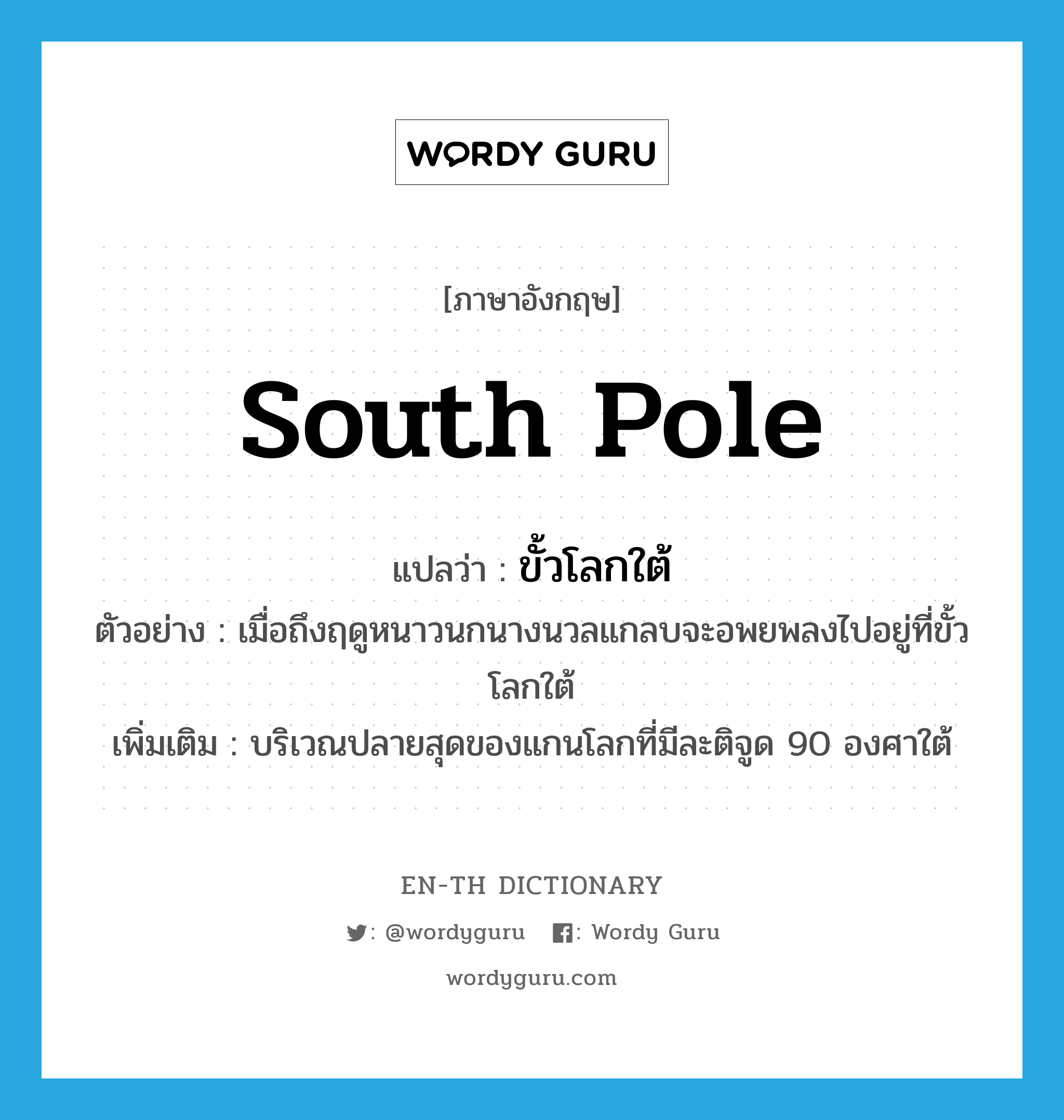 South Pole แปลว่า?, คำศัพท์ภาษาอังกฤษ South Pole แปลว่า ขั้วโลกใต้ ประเภท N ตัวอย่าง เมื่อถึงฤดูหนาวนกนางนวลแกลบจะอพยพลงไปอยู่ที่ขั้วโลกใต้ เพิ่มเติม บริเวณปลายสุดของแกนโลกที่มีละติจูด 90 องศาใต้ หมวด N