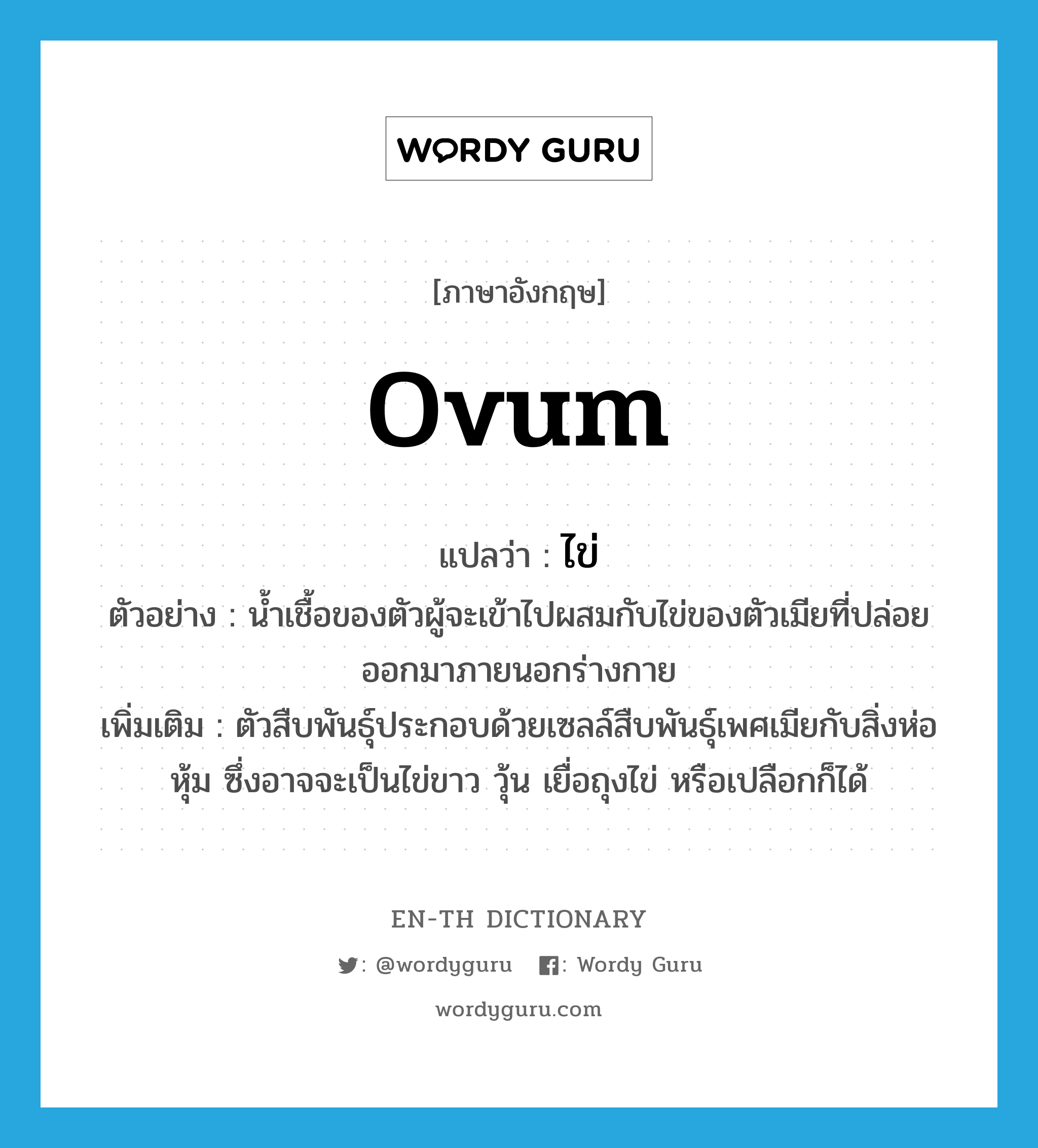 ovum แปลว่า?, คำศัพท์ภาษาอังกฤษ ovum แปลว่า ไข่ ประเภท N ตัวอย่าง น้ำเชื้อของตัวผู้จะเข้าไปผสมกับไข่ของตัวเมียที่ปล่อยออกมาภายนอกร่างกาย เพิ่มเติม ตัวสืบพันธุ์ประกอบด้วยเซลล์สืบพันธุ์เพศเมียกับสิ่งห่อหุ้ม ซึ่งอาจจะเป็นไข่ขาว วุ้น เยื่อถุงไข่ หรือเปลือกก็ได้ หมวด N