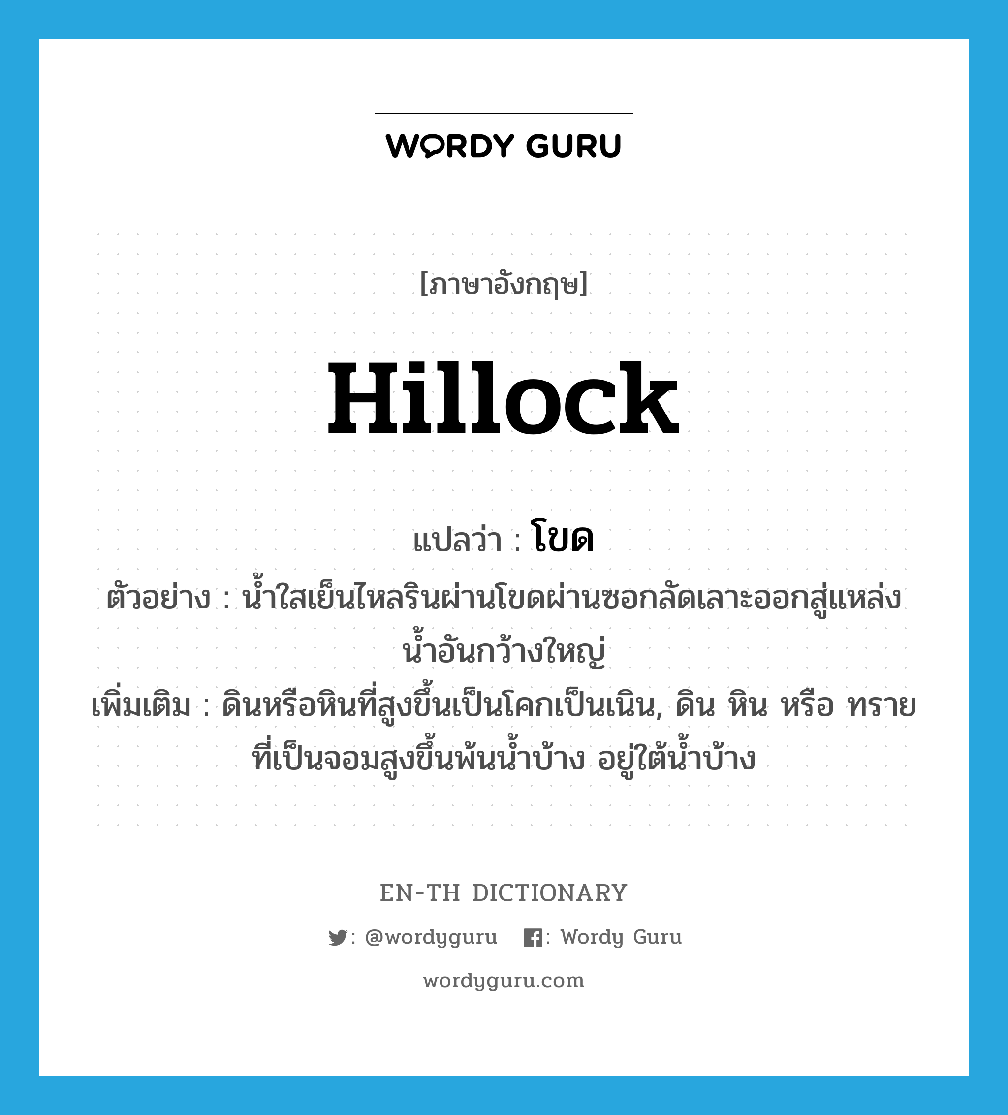 hillock แปลว่า?, คำศัพท์ภาษาอังกฤษ hillock แปลว่า โขด ประเภท N ตัวอย่าง น้ำใสเย็นไหลรินผ่านโขดผ่านซอกลัดเลาะออกสู่แหล่งน้ำอันกว้างใหญ่ เพิ่มเติม ดินหรือหินที่สูงขึ้นเป็นโคกเป็นเนิน, ดิน หิน หรือ ทรายที่เป็นจอมสูงขึ้นพ้นน้ำบ้าง อยู่ใต้น้ำบ้าง หมวด N