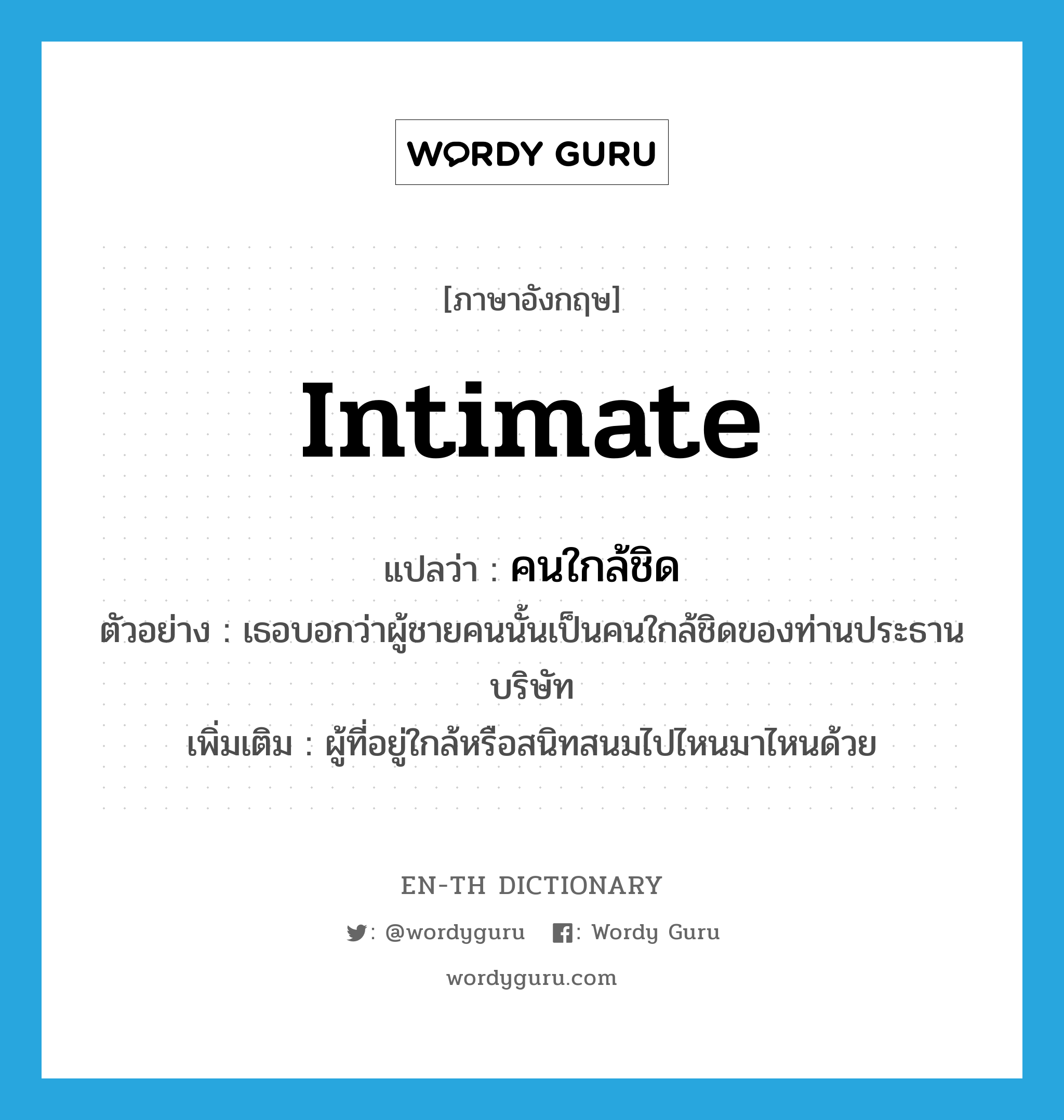 intimate แปลว่า?, คำศัพท์ภาษาอังกฤษ intimate แปลว่า คนใกล้ชิด ประเภท N ตัวอย่าง เธอบอกว่าผู้ชายคนนั้นเป็นคนใกล้ชิดของท่านประธานบริษัท เพิ่มเติม ผู้ที่อยู่ใกล้หรือสนิทสนมไปไหนมาไหนด้วย หมวด N