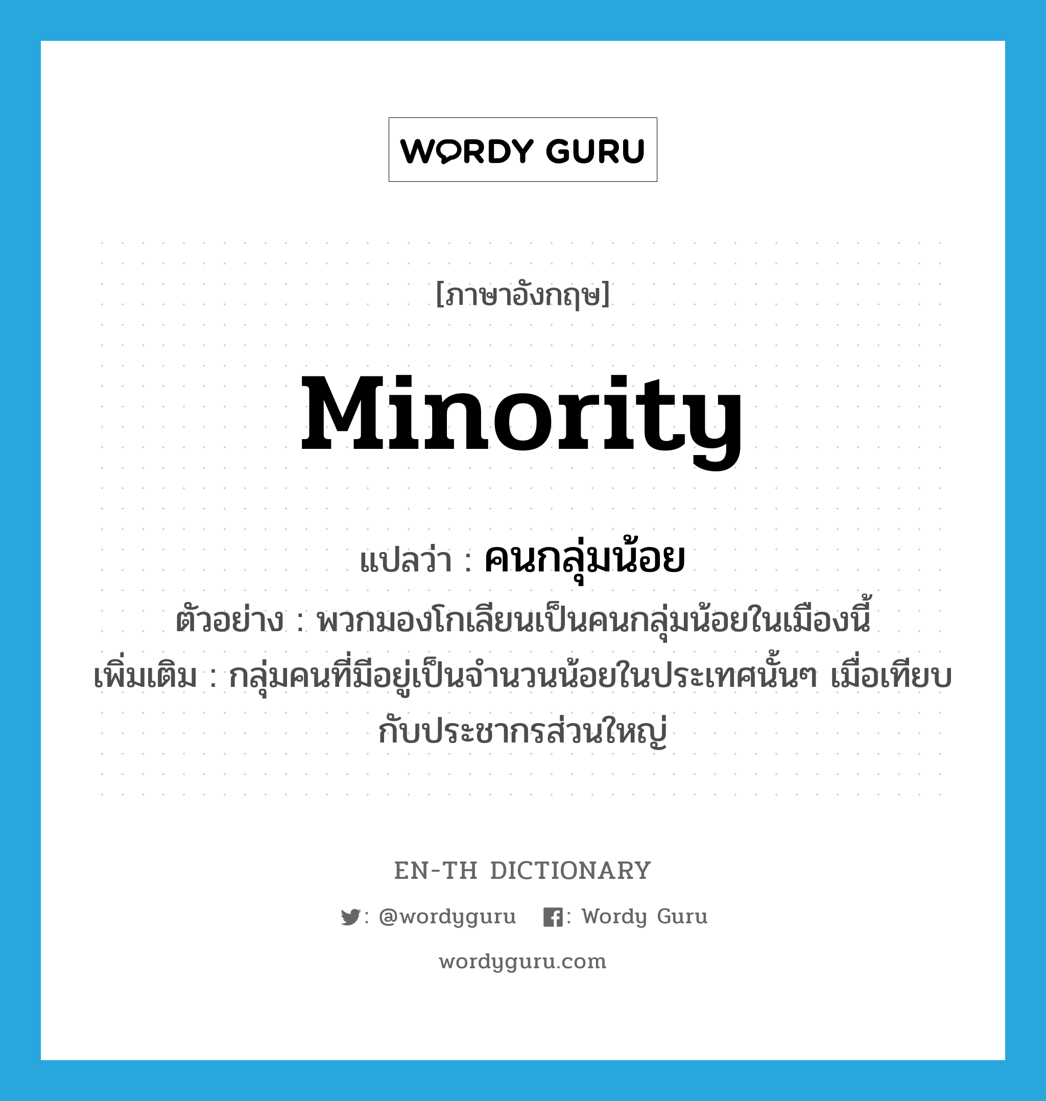 minority แปลว่า?, คำศัพท์ภาษาอังกฤษ minority แปลว่า คนกลุ่มน้อย ประเภท N ตัวอย่าง พวกมองโกเลียนเป็นคนกลุ่มน้อยในเมืองนี้ เพิ่มเติม กลุ่มคนที่มีอยู่เป็นจำนวนน้อยในประเทศนั้นๆ เมื่อเทียบกับประชากรส่วนใหญ่ หมวด N