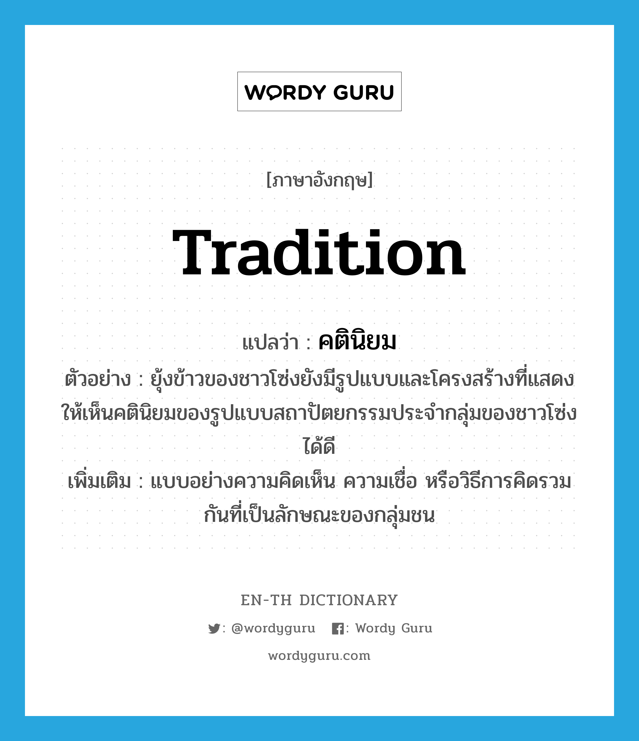 tradition แปลว่า?, คำศัพท์ภาษาอังกฤษ tradition แปลว่า คตินิยม ประเภท N ตัวอย่าง ยุ้งข้าวของชาวโซ่งยังมีรูปแบบและโครงสร้างที่แสดงให้เห็นคตินิยมของรูปแบบสถาปัตยกรรมประจำกลุ่มของชาวโซ่งได้ดี เพิ่มเติม แบบอย่างความคิดเห็น ความเชื่อ หรือวิธีการคิดรวมกันที่เป็นลักษณะของกลุ่มชน หมวด N