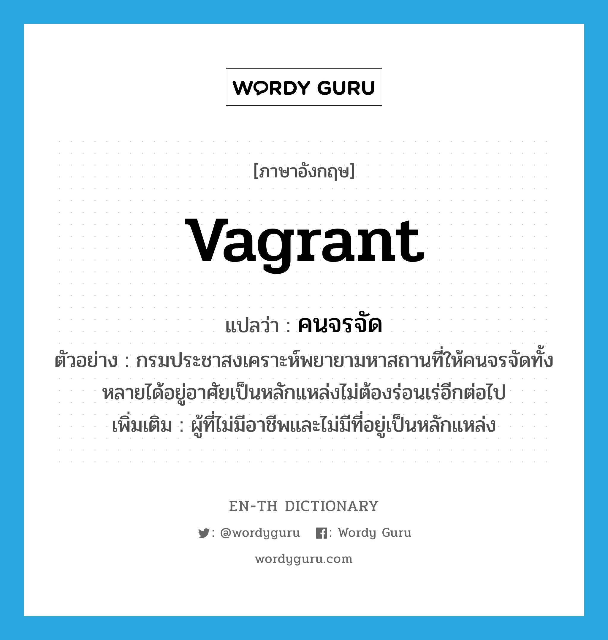 vagrant แปลว่า?, คำศัพท์ภาษาอังกฤษ vagrant แปลว่า คนจรจัด ประเภท N ตัวอย่าง กรมประชาสงเคราะห์พยายามหาสถานที่ให้คนจรจัดทั้งหลายได้อยู่อาศัยเป็นหลักแหล่งไม่ต้องร่อนเร่อีกต่อไป เพิ่มเติม ผู้ที่ไม่มีอาชีพและไม่มีที่อยู่เป็นหลักแหล่ง หมวด N