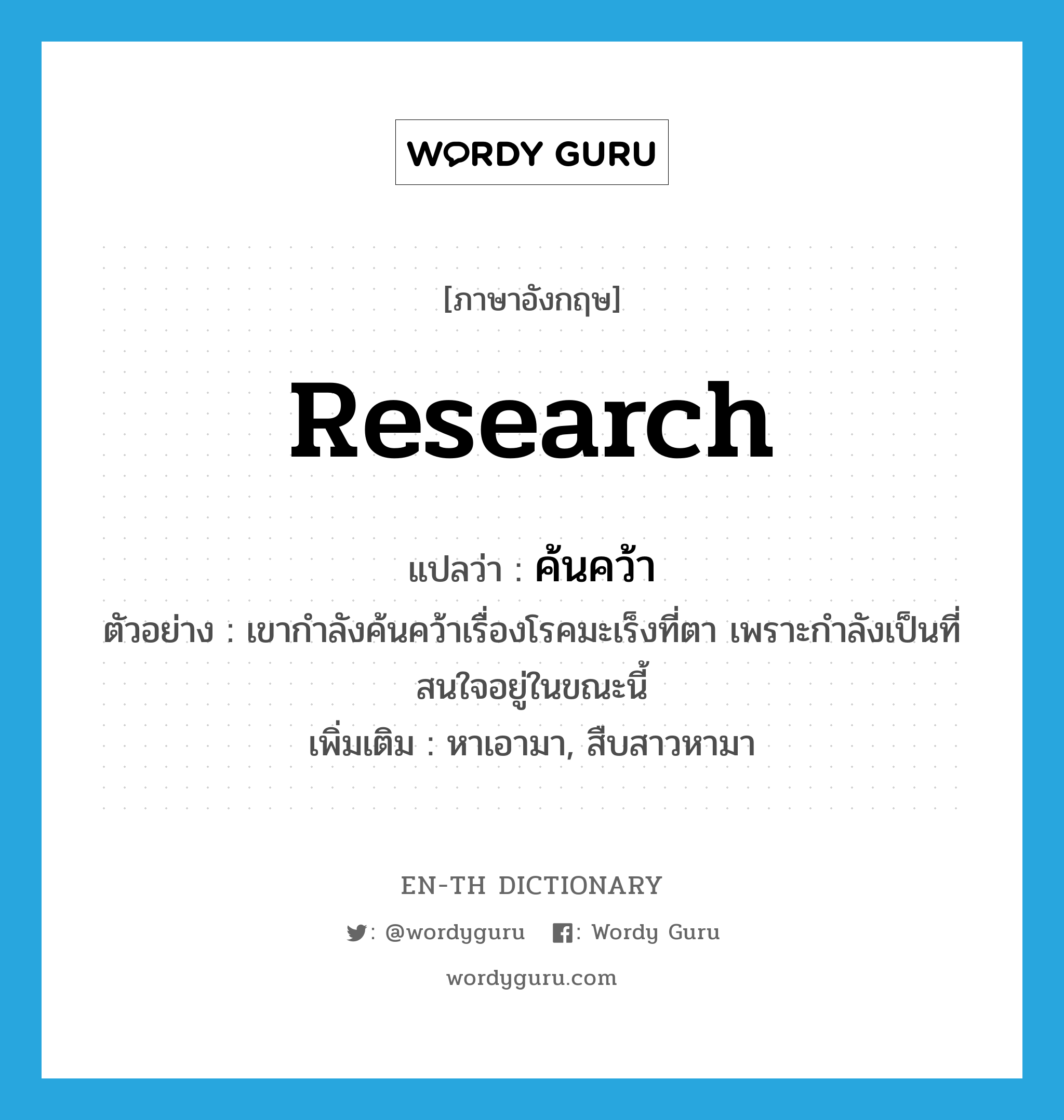 research แปลว่า?, คำศัพท์ภาษาอังกฤษ research แปลว่า ค้นคว้า ประเภท V ตัวอย่าง เขากำลังค้นคว้าเรื่องโรคมะเร็งที่ตา เพราะกำลังเป็นที่สนใจอยู่ในขณะนี้ เพิ่มเติม หาเอามา, สืบสาวหามา หมวด V