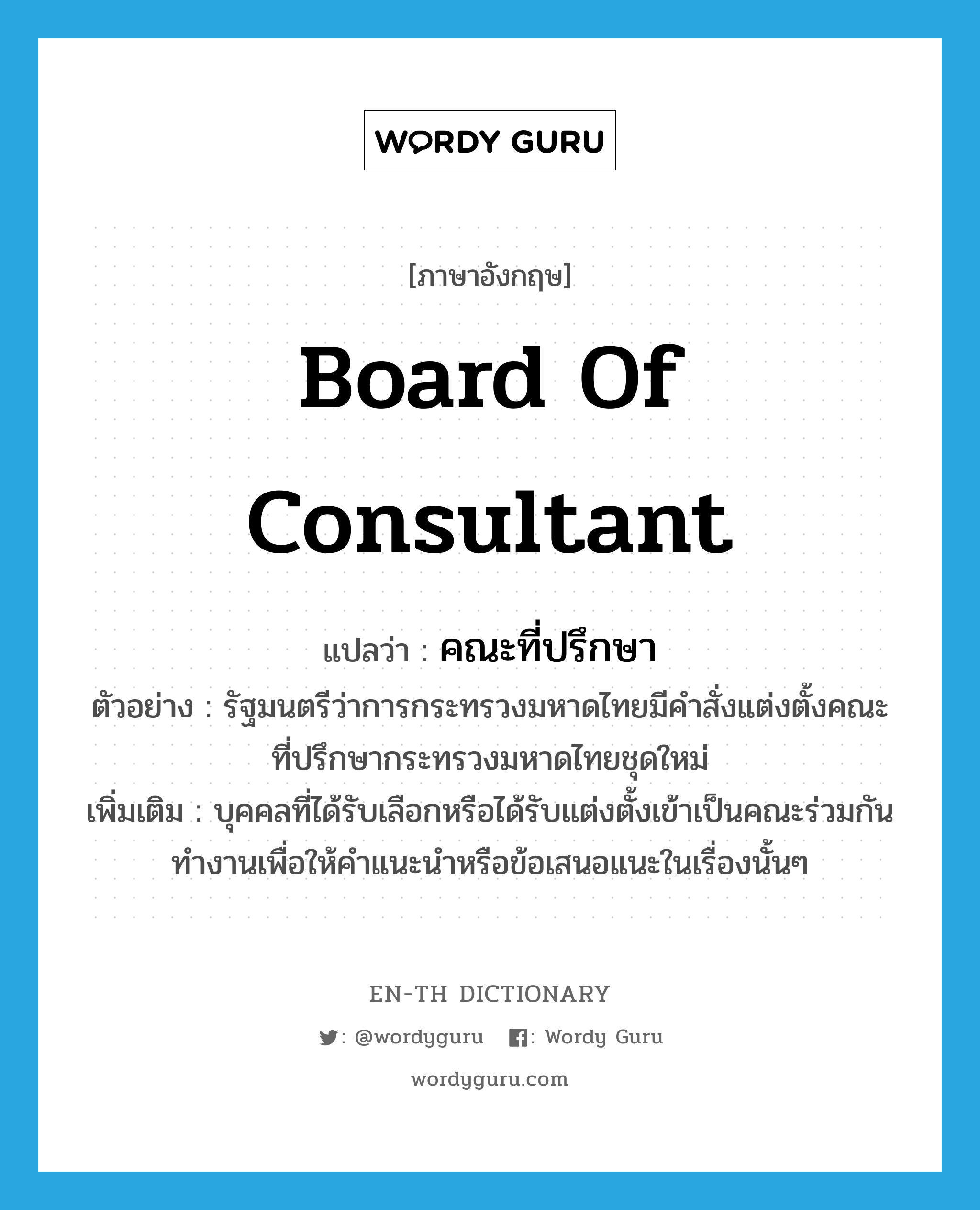 board of consultant แปลว่า?, คำศัพท์ภาษาอังกฤษ board of consultant แปลว่า คณะที่ปรึกษา ประเภท N ตัวอย่าง รัฐมนตรีว่าการกระทรวงมหาดไทยมีคำสั่งแต่งตั้งคณะที่ปรึกษากระทรวงมหาดไทยชุดใหม่ เพิ่มเติม บุคคลที่ได้รับเลือกหรือได้รับแต่งตั้งเข้าเป็นคณะร่วมกันทำงานเพื่อให้คำแนะนำหรือข้อเสนอแนะในเรื่องนั้นๆ หมวด N