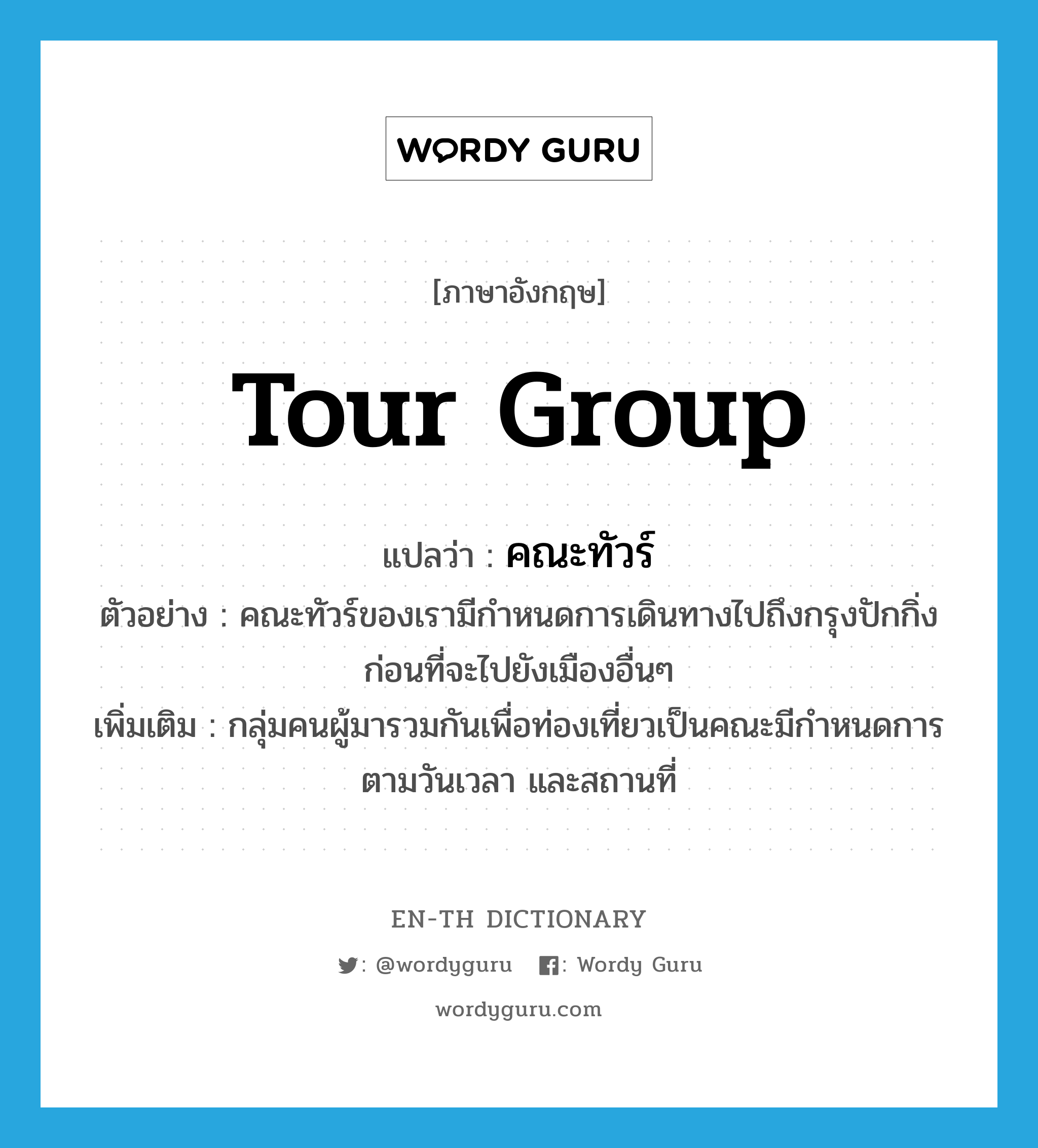 tour group แปลว่า?, คำศัพท์ภาษาอังกฤษ tour group แปลว่า คณะทัวร์ ประเภท N ตัวอย่าง คณะทัวร์ของเรามีกำหนดการเดินทางไปถึงกรุงปักกิ่งก่อนที่จะไปยังเมืองอื่นๆ เพิ่มเติม กลุ่มคนผู้มารวมกันเพื่อท่องเที่ยวเป็นคณะมีกำหนดการตามวันเวลา และสถานที่ หมวด N