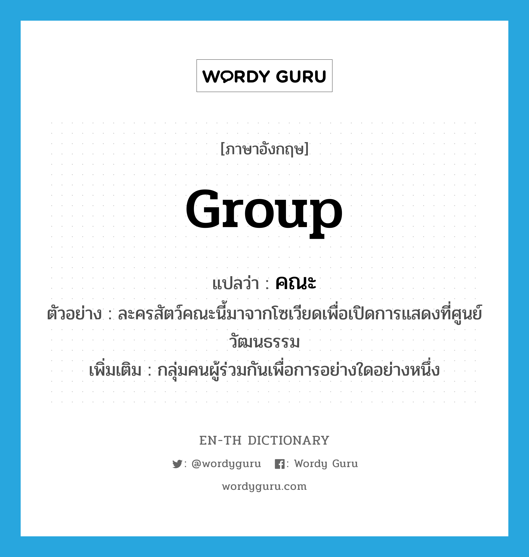 group แปลว่า?, คำศัพท์ภาษาอังกฤษ group แปลว่า คณะ ประเภท N ตัวอย่าง ละครสัตว์คณะนี้มาจากโซเวียดเพื่อเปิดการแสดงที่ศูนย์วัฒนธรรม เพิ่มเติม กลุ่มคนผู้ร่วมกันเพื่อการอย่างใดอย่างหนึ่ง หมวด N