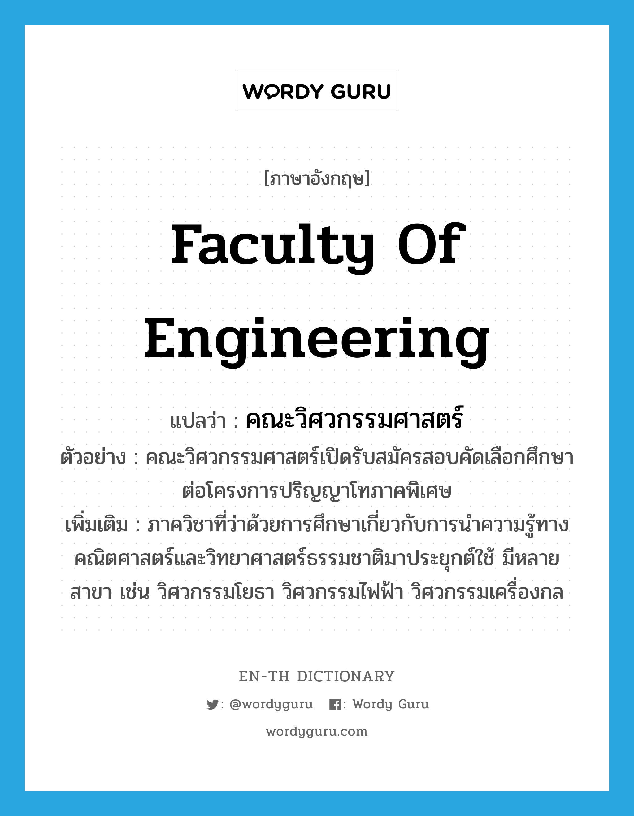 คณะวิศวกรรมศาสตร์ ภาษาอังกฤษ?, คำศัพท์ภาษาอังกฤษ คณะวิศวกรรมศาสตร์ แปลว่า Faculty of Engineering ประเภท N ตัวอย่าง คณะวิศวกรรมศาสตร์เปิดรับสมัครสอบคัดเลือกศึกษาต่อโครงการปริญญาโทภาคพิเศษ เพิ่มเติม ภาควิชาที่ว่าด้วยการศึกษาเกี่ยวกับการนำความรู้ทางคณิตศาสตร์และวิทยาศาสตร์ธรรมชาติมาประยุกต์ใช้ มีหลายสาขา เช่น วิศวกรรมโยธา วิศวกรรมไฟฟ้า วิศวกรรมเครื่องกล หมวด N