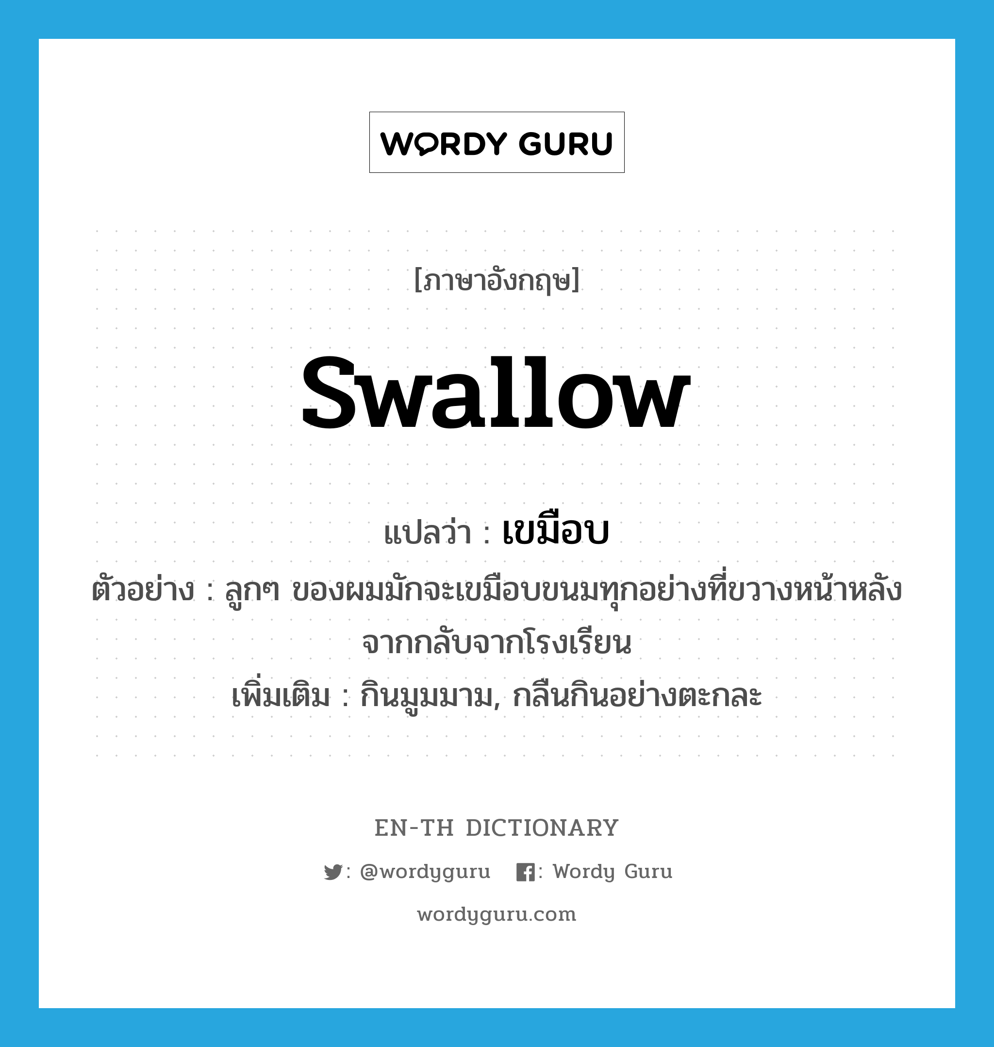 swallow แปลว่า?, คำศัพท์ภาษาอังกฤษ swallow แปลว่า เขมือบ ประเภท V ตัวอย่าง ลูกๆ ของผมมักจะเขมือบขนมทุกอย่างที่ขวางหน้าหลังจากกลับจากโรงเรียน เพิ่มเติม กินมูมมาม, กลืนกินอย่างตะกละ หมวด V