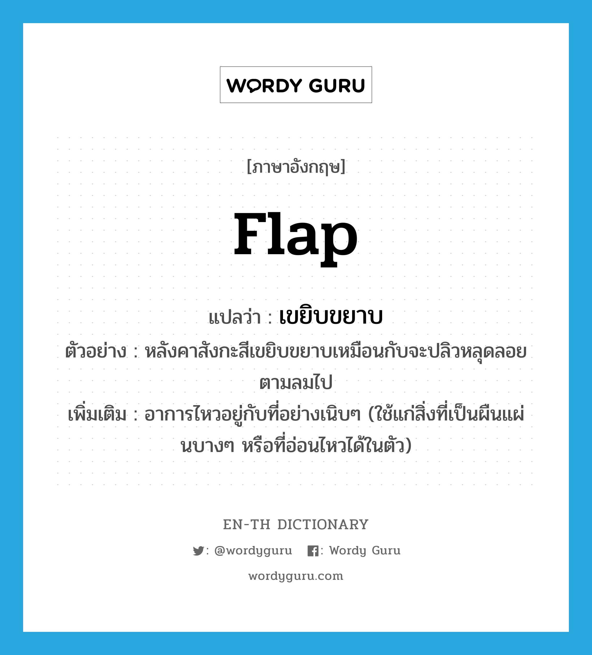 flap แปลว่า?, คำศัพท์ภาษาอังกฤษ flap แปลว่า เขยิบขยาบ ประเภท V ตัวอย่าง หลังคาสังกะสีเขยิบขยาบเหมือนกับจะปลิวหลุดลอยตามลมไป เพิ่มเติม อาการไหวอยู่กับที่อย่างเนิบๆ (ใช้แก่สิ่งที่เป็นผืนแผ่นบางๆ หรือที่อ่อนไหวได้ในตัว) หมวด V