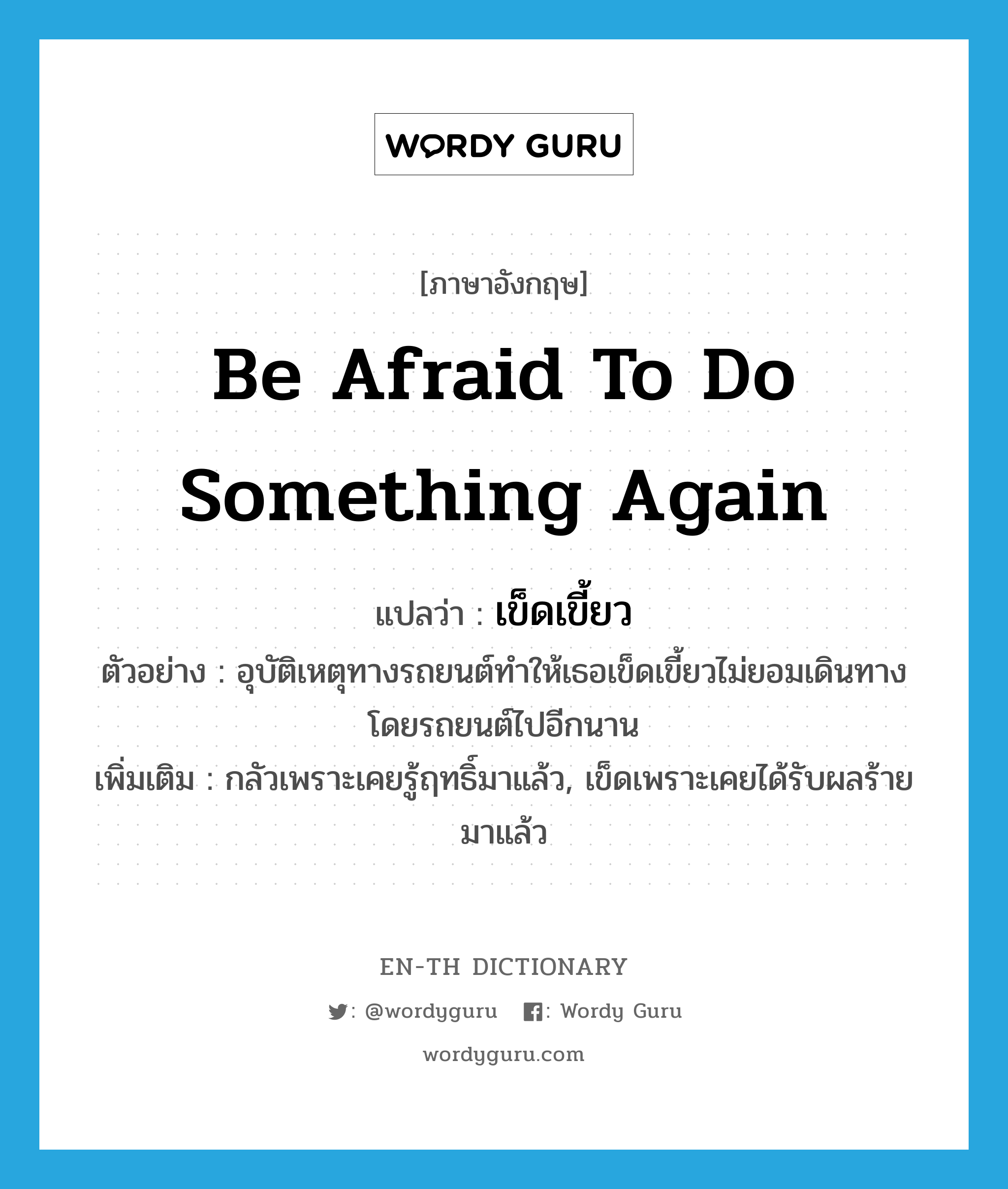 be afraid to do something again แปลว่า?, คำศัพท์ภาษาอังกฤษ be afraid to do something again แปลว่า เข็ดเขี้ยว ประเภท V ตัวอย่าง อุบัติเหตุทางรถยนต์ทำให้เธอเข็ดเขี้ยวไม่ยอมเดินทางโดยรถยนต์ไปอีกนาน เพิ่มเติม กลัวเพราะเคยรู้ฤทธิ์มาแล้ว, เข็ดเพราะเคยได้รับผลร้ายมาแล้ว หมวด V