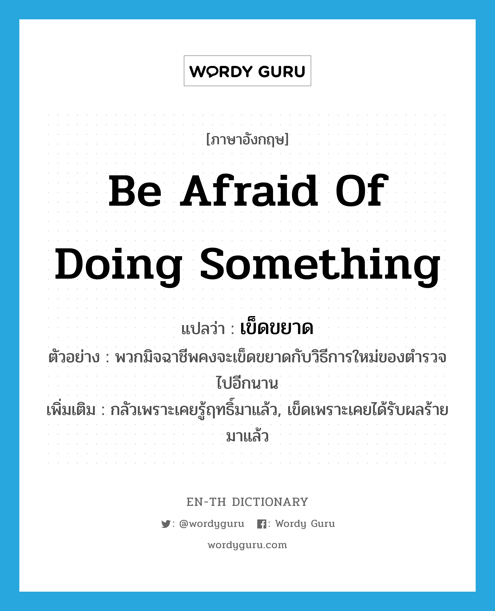 be afraid of doing something แปลว่า?, คำศัพท์ภาษาอังกฤษ be afraid of doing something แปลว่า เข็ดขยาด ประเภท V ตัวอย่าง พวกมิจฉาชีพคงจะเข็ดขยาดกับวิธีการใหม่ของตำรวจไปอีกนาน เพิ่มเติม กลัวเพราะเคยรู้ฤทธิ์มาแล้ว, เข็ดเพราะเคยได้รับผลร้ายมาแล้ว หมวด V