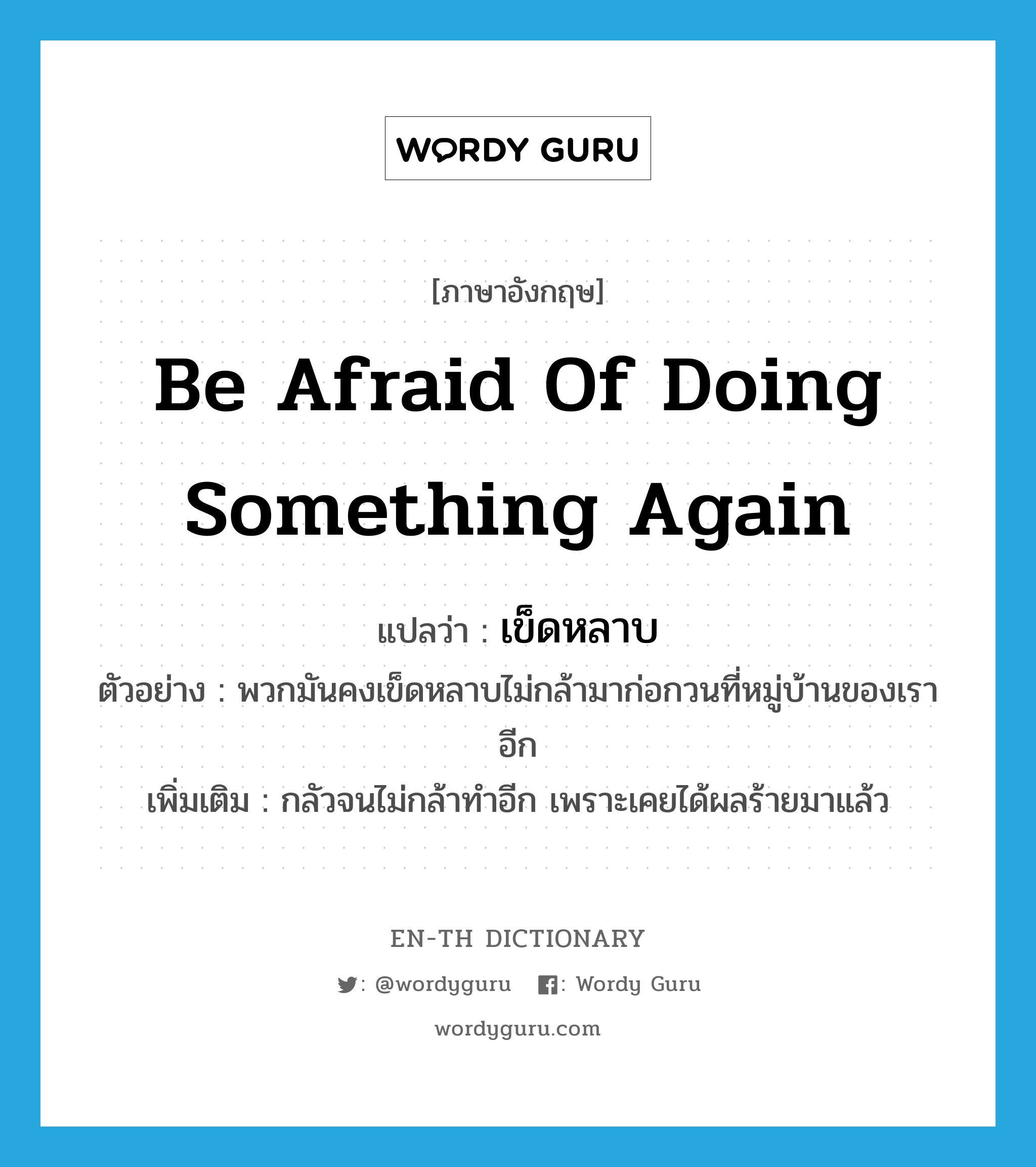 be afraid of doing something again แปลว่า?, คำศัพท์ภาษาอังกฤษ be afraid of doing something again แปลว่า เข็ดหลาบ ประเภท V ตัวอย่าง พวกมันคงเข็ดหลาบไม่กล้ามาก่อกวนที่หมู่บ้านของเราอีก เพิ่มเติม กลัวจนไม่กล้าทำอีก เพราะเคยได้ผลร้ายมาแล้ว หมวด V