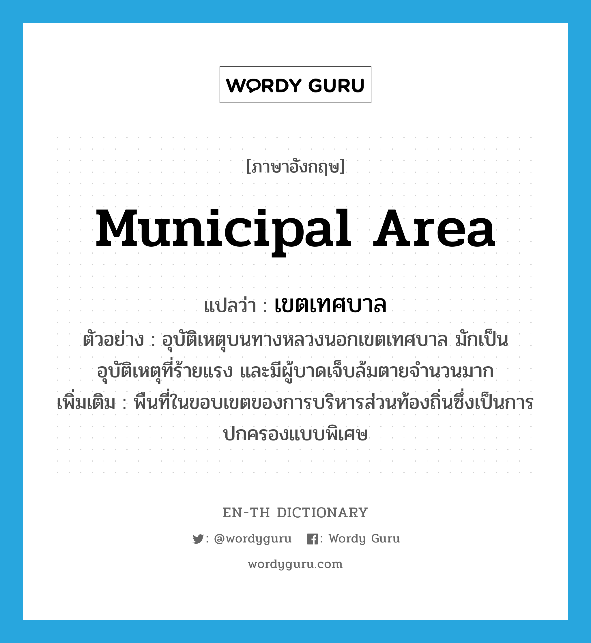 municipal area แปลว่า?, คำศัพท์ภาษาอังกฤษ municipal area แปลว่า เขตเทศบาล ประเภท N ตัวอย่าง อุบัติเหตุบนทางหลวงนอกเขตเทศบาล มักเป็นอุบัติเหตุที่ร้ายแรง และมีผู้บาดเจ็บล้มตายจำนวนมาก เพิ่มเติม พืนที่ในขอบเขตของการบริหารส่วนท้องถิ่นซึ่งเป็นการปกครองแบบพิเศษ หมวด N