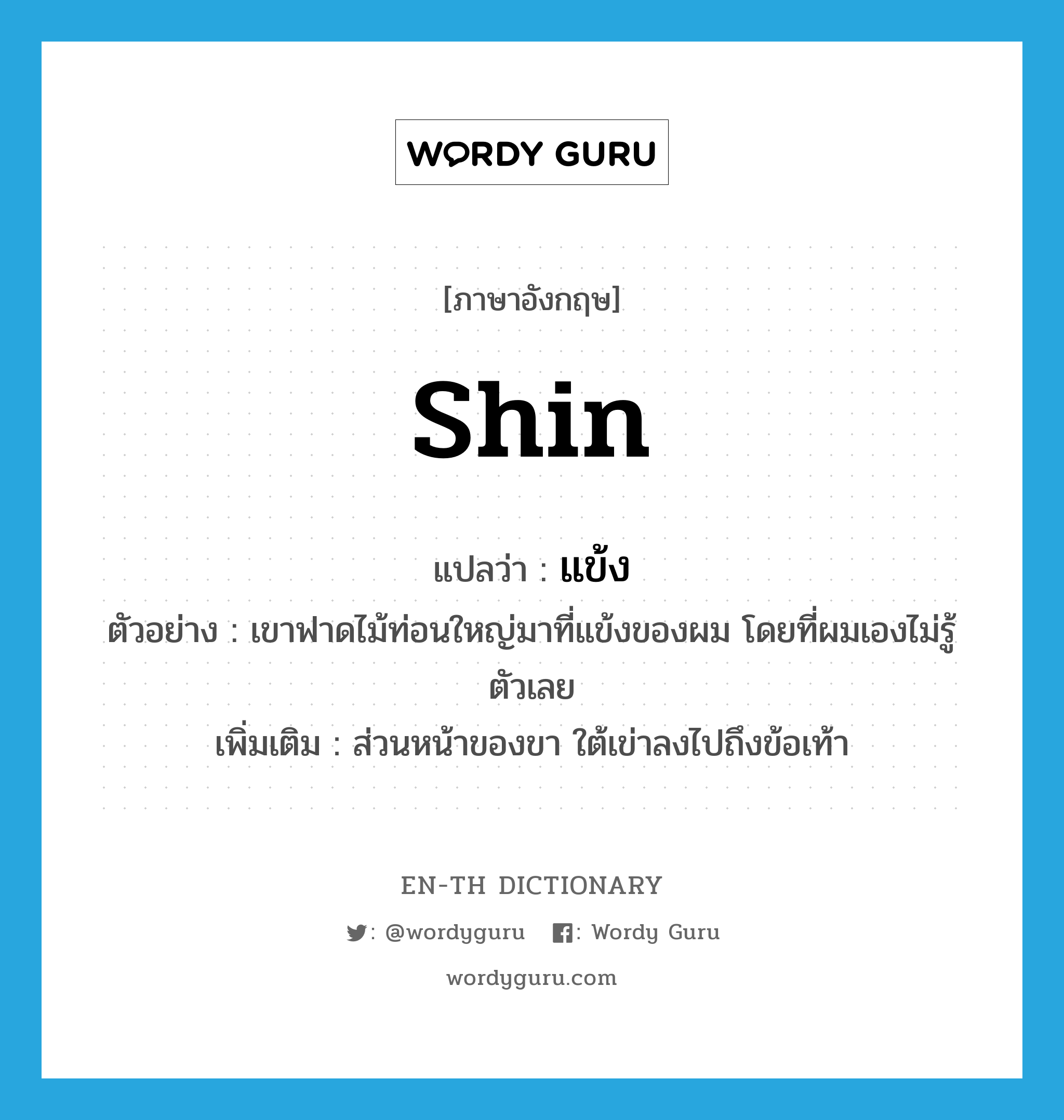 shin แปลว่า?, คำศัพท์ภาษาอังกฤษ shin แปลว่า แข้ง ประเภท N ตัวอย่าง เขาฟาดไม้ท่อนใหญ่มาที่แข้งของผม โดยที่ผมเองไม่รู้ตัวเลย เพิ่มเติม ส่วนหน้าของขา ใต้เข่าลงไปถึงข้อเท้า หมวด N