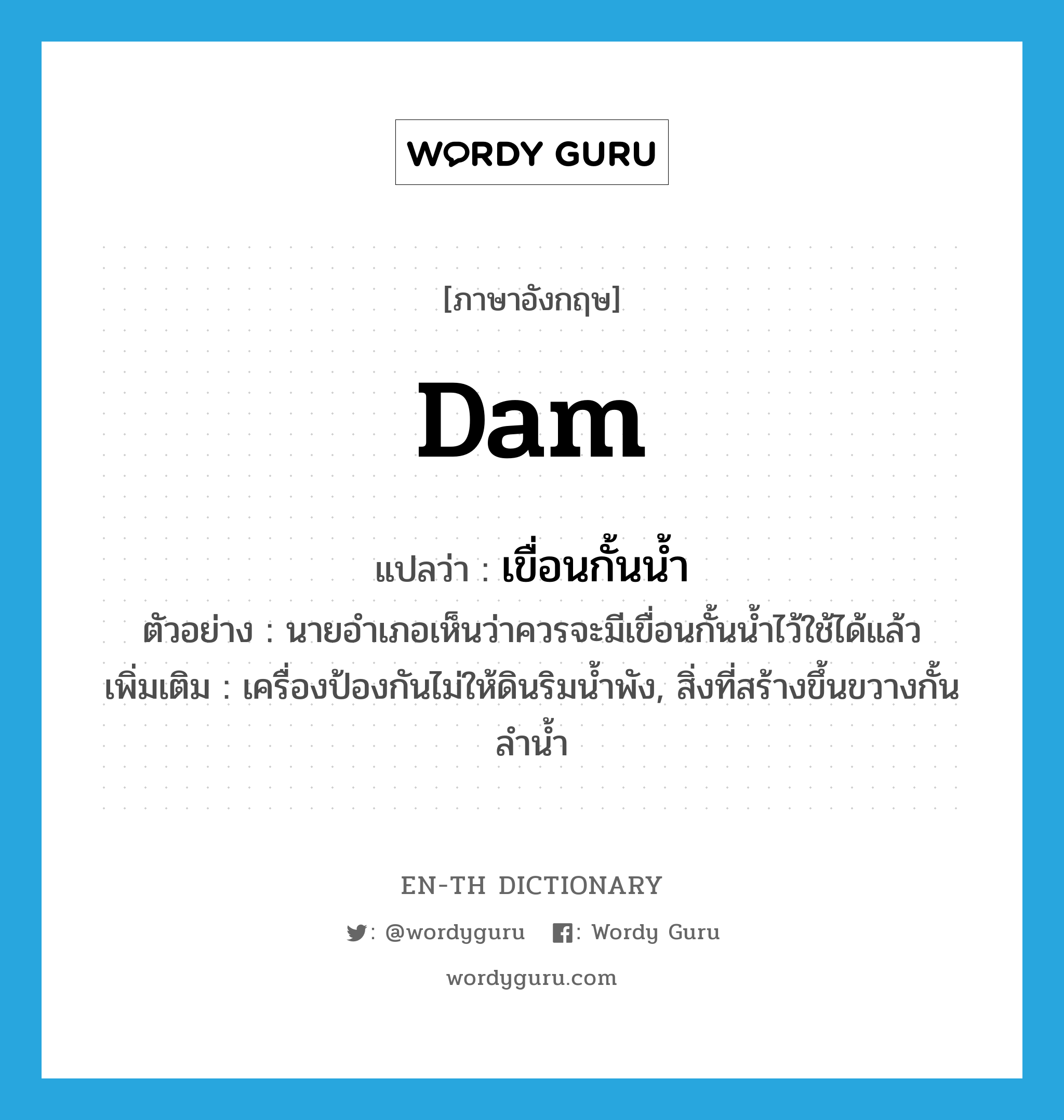 dam แปลว่า?, คำศัพท์ภาษาอังกฤษ dam แปลว่า เขื่อนกั้นน้ำ ประเภท N ตัวอย่าง นายอำเภอเห็นว่าควรจะมีเขื่อนกั้นน้ำไว้ใช้ได้แล้ว เพิ่มเติม เครื่องป้องกันไม่ให้ดินริมน้ำพัง, สิ่งที่สร้างขึ้นขวางกั้นลำน้ำ หมวด N