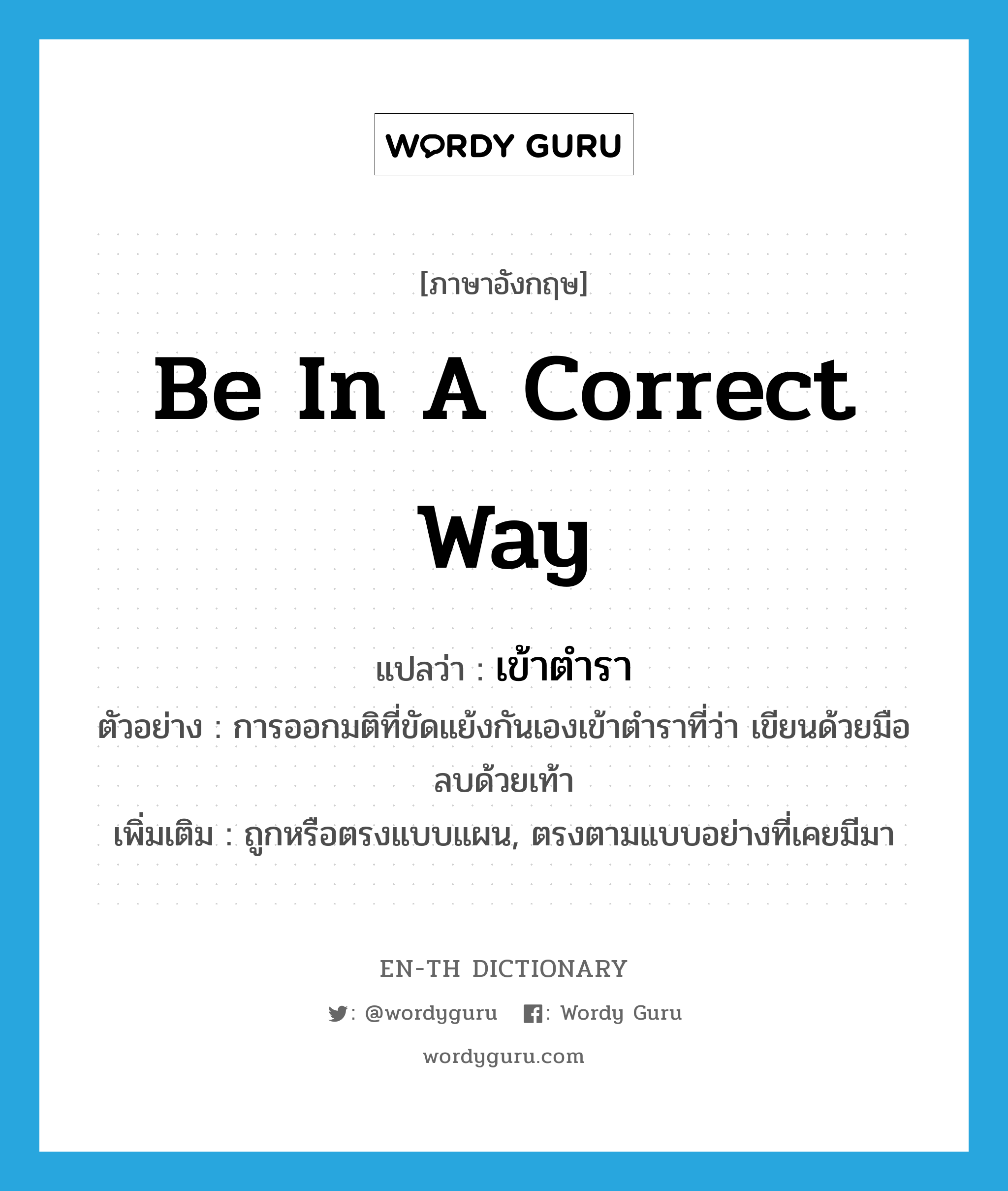 be in a correct way แปลว่า?, คำศัพท์ภาษาอังกฤษ be in a correct way แปลว่า เข้าตำรา ประเภท V ตัวอย่าง การออกมติที่ขัดแย้งกันเองเข้าตำราที่ว่า เขียนด้วยมือลบด้วยเท้า เพิ่มเติม ถูกหรือตรงแบบแผน, ตรงตามแบบอย่างที่เคยมีมา หมวด V