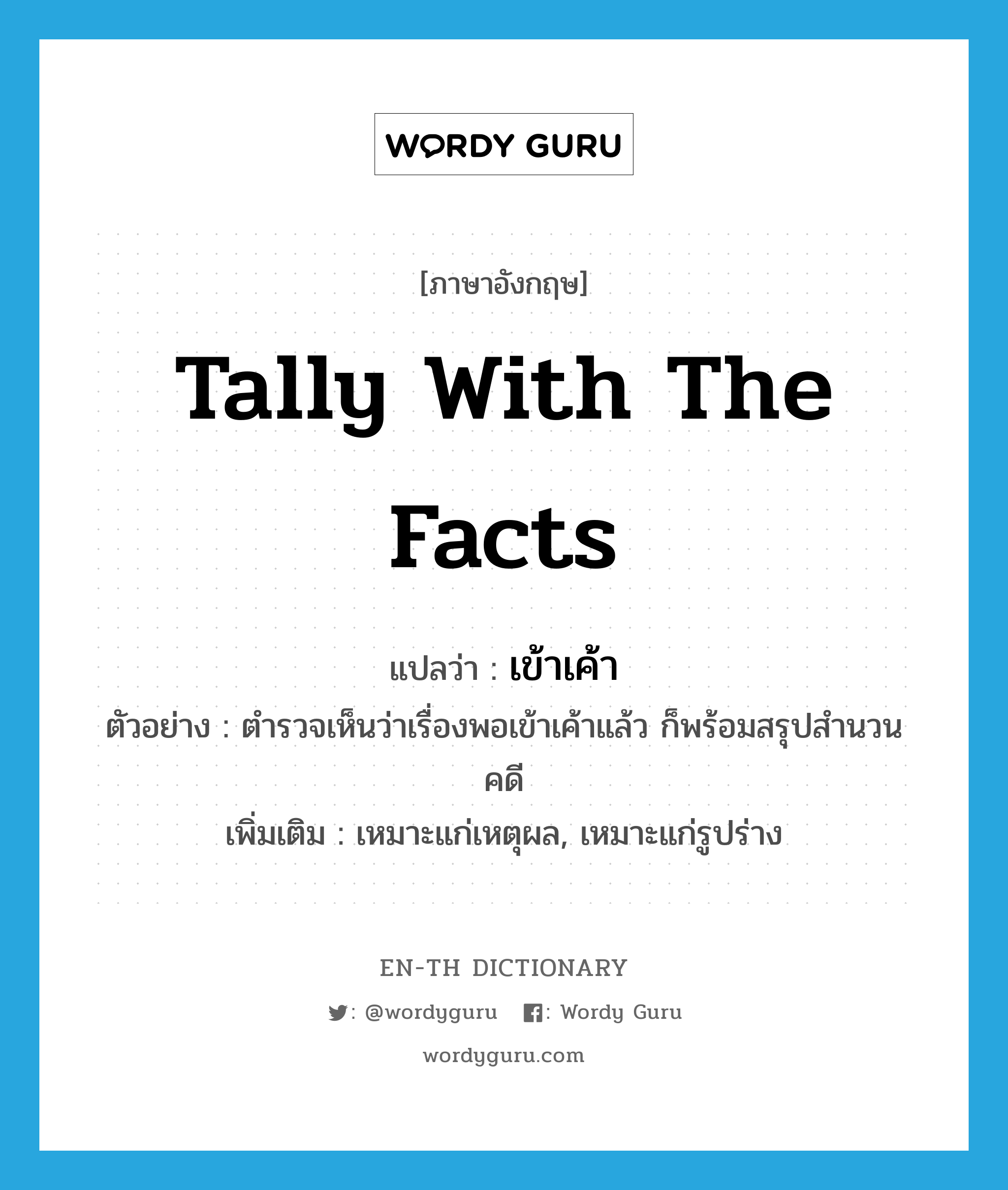 tally with the facts แปลว่า?, คำศัพท์ภาษาอังกฤษ tally with the facts แปลว่า เข้าเค้า ประเภท V ตัวอย่าง ตำรวจเห็นว่าเรื่องพอเข้าเค้าแล้ว ก็พร้อมสรุปสำนวนคดี เพิ่มเติม เหมาะแก่เหตุผล, เหมาะแก่รูปร่าง หมวด V