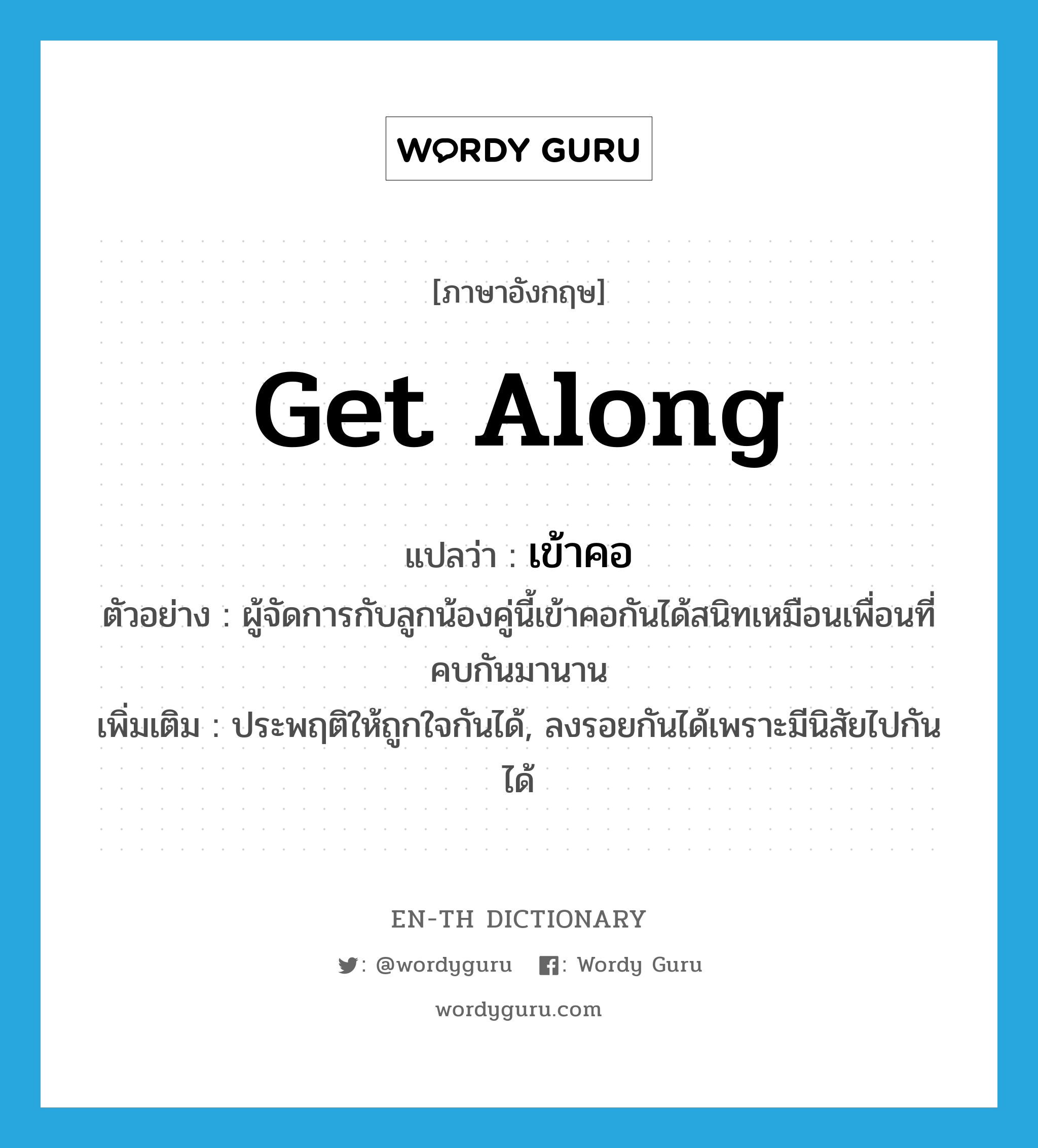 get along แปลว่า?, คำศัพท์ภาษาอังกฤษ get along แปลว่า เข้าคอ ประเภท V ตัวอย่าง ผู้จัดการกับลูกน้องคู่นี้เข้าคอกันได้สนิทเหมือนเพื่อนที่คบกันมานาน เพิ่มเติม ประพฤติให้ถูกใจกันได้, ลงรอยกันได้เพราะมีนิสัยไปกันได้ หมวด V