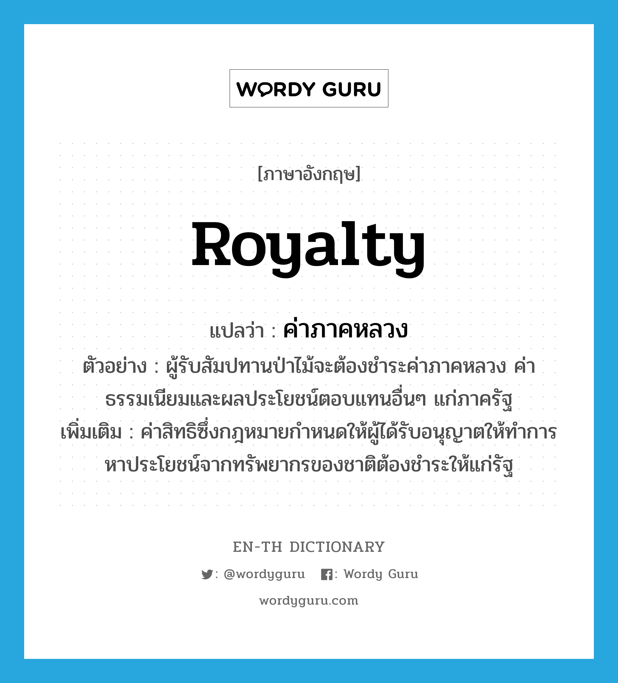 royalty แปลว่า?, คำศัพท์ภาษาอังกฤษ royalty แปลว่า ค่าภาคหลวง ประเภท N ตัวอย่าง ผู้รับสัมปทานป่าไม้จะต้องชำระค่าภาคหลวง ค่าธรรมเนียมและผลประโยชน์ตอบแทนอื่นๆ แก่ภาครัฐ เพิ่มเติม ค่าสิทธิซึ่งกฎหมายกำหนดให้ผู้ได้รับอนุญาตให้ทำการหาประโยชน์จากทรัพยากรของชาติต้องชำระให้แก่รัฐ หมวด N