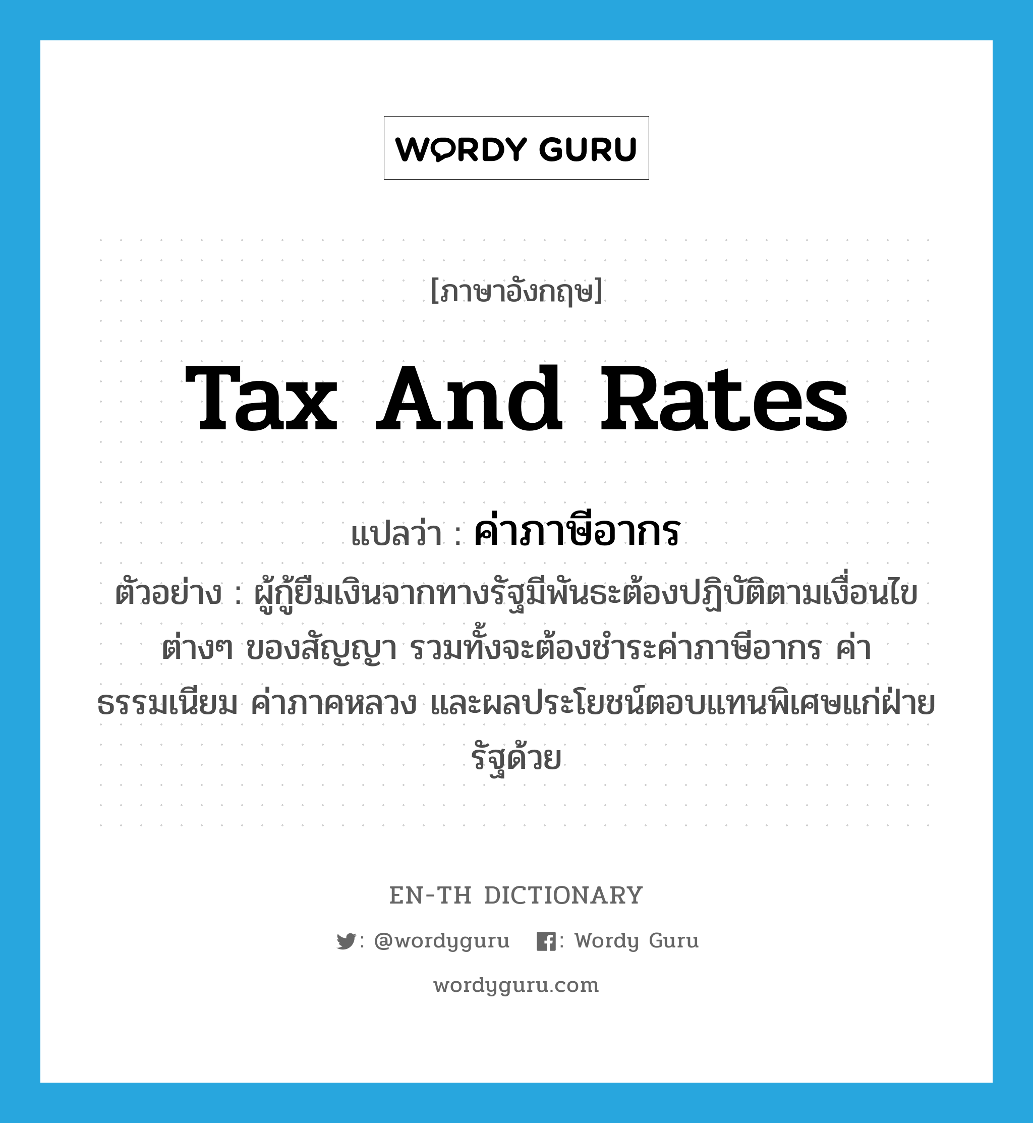 tax and rates แปลว่า?, คำศัพท์ภาษาอังกฤษ tax and rates แปลว่า ค่าภาษีอากร ประเภท N ตัวอย่าง ผู้กู้ยืมเงินจากทางรัฐมีพันธะต้องปฏิบัติตามเงื่อนไขต่างๆ ของสัญญา รวมทั้งจะต้องชำระค่าภาษีอากร ค่าธรรมเนียม ค่าภาคหลวง และผลประโยชน์ตอบแทนพิเศษแก่ฝ่ายรัฐด้วย หมวด N