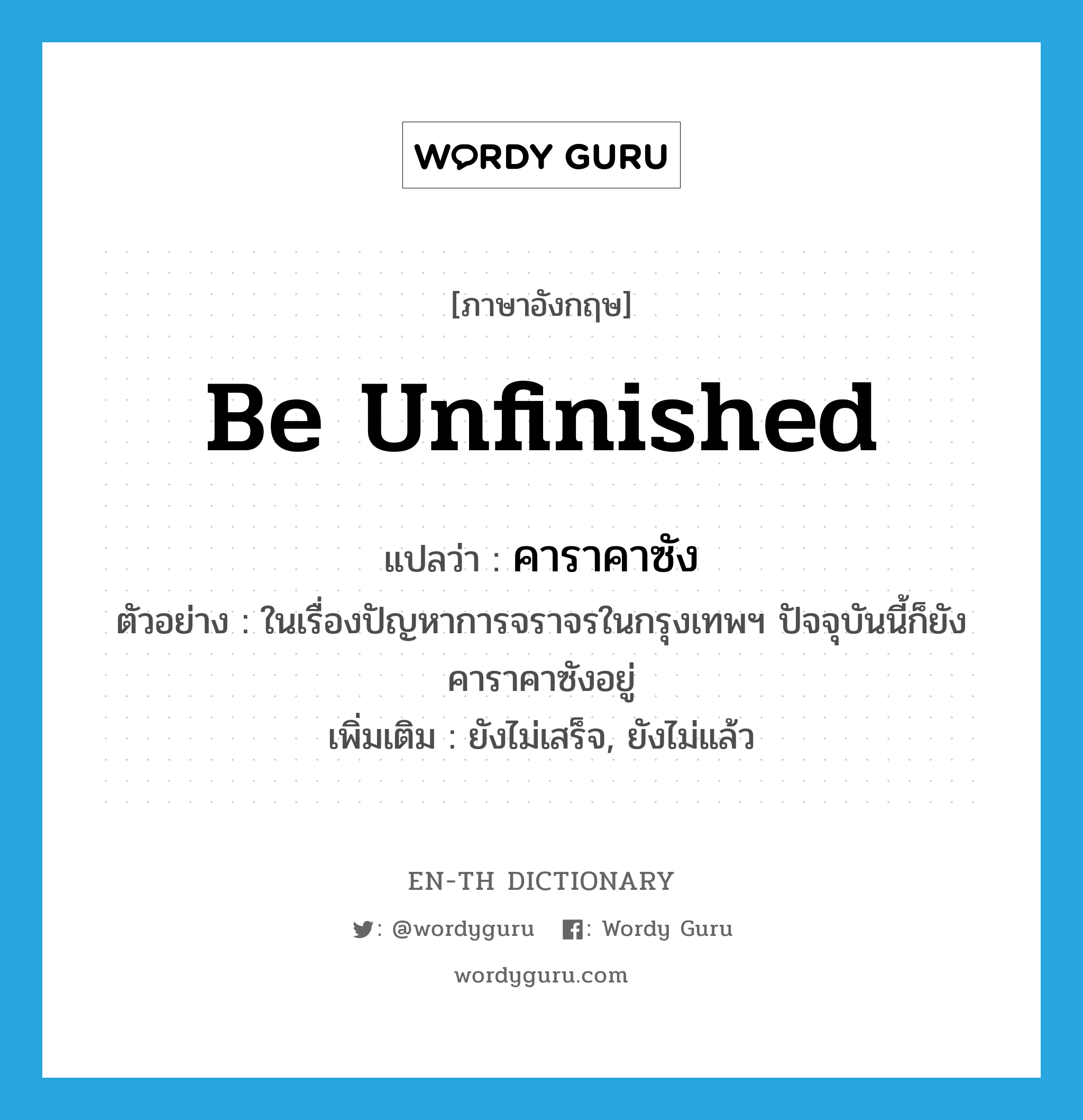 be unfinished แปลว่า?, คำศัพท์ภาษาอังกฤษ be unfinished แปลว่า คาราคาซัง ประเภท V ตัวอย่าง ในเรื่องปัญหาการจราจรในกรุงเทพฯ ปัจจุบันนี้ก็ยังคาราคาซังอยู่ เพิ่มเติม ยังไม่เสร็จ, ยังไม่แล้ว หมวด V