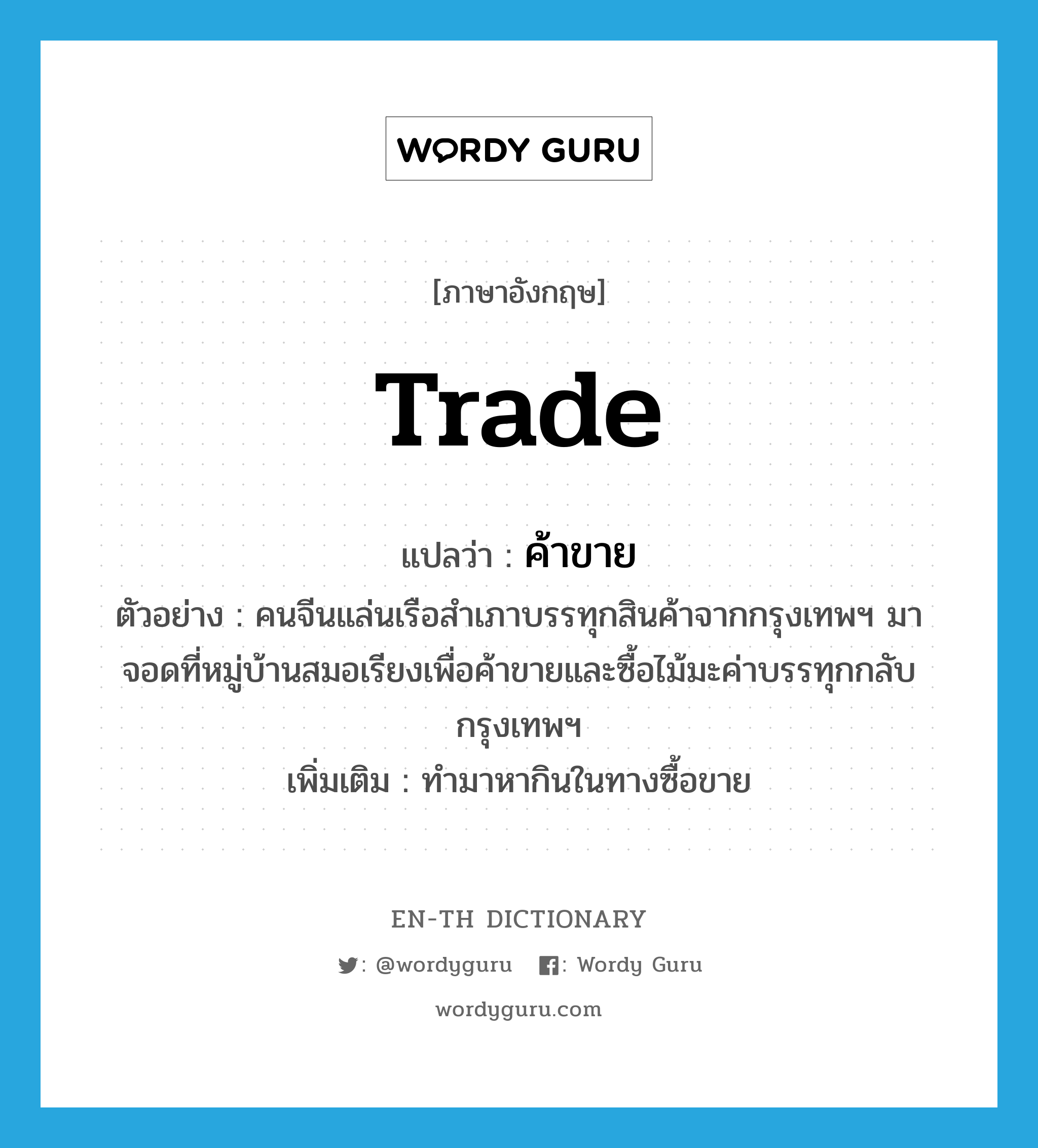 trade แปลว่า?, คำศัพท์ภาษาอังกฤษ trade แปลว่า ค้าขาย ประเภท V ตัวอย่าง คนจีนแล่นเรือสำเภาบรรทุกสินค้าจากกรุงเทพฯ มาจอดที่หมู่บ้านสมอเรียงเพื่อค้าขายและซื้อไม้มะค่าบรรทุกกลับกรุงเทพฯ เพิ่มเติม ทำมาหากินในทางซื้อขาย หมวด V