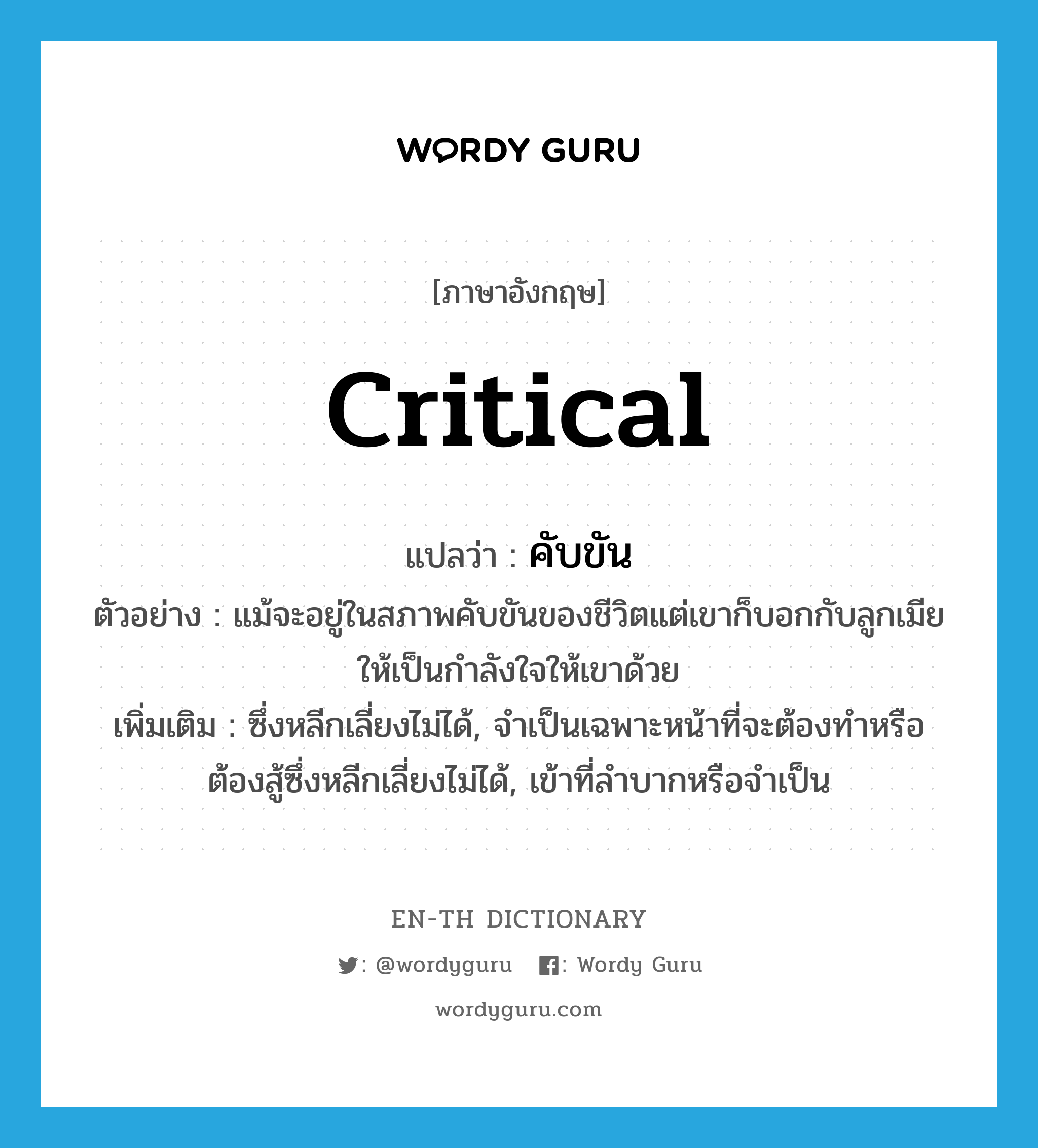 critical แปลว่า?, คำศัพท์ภาษาอังกฤษ critical แปลว่า คับขัน ประเภท ADJ ตัวอย่าง แม้จะอยู่ในสภาพคับขันของชีวิตแต่เขาก็บอกกับลูกเมียให้เป็นกำลังใจให้เขาด้วย เพิ่มเติม ซึ่งหลีกเลี่ยงไม่ได้, จำเป็นเฉพาะหน้าที่จะต้องทำหรือต้องสู้ซึ่งหลีกเลี่ยงไม่ได้, เข้าที่ลำบากหรือจำเป็น หมวด ADJ