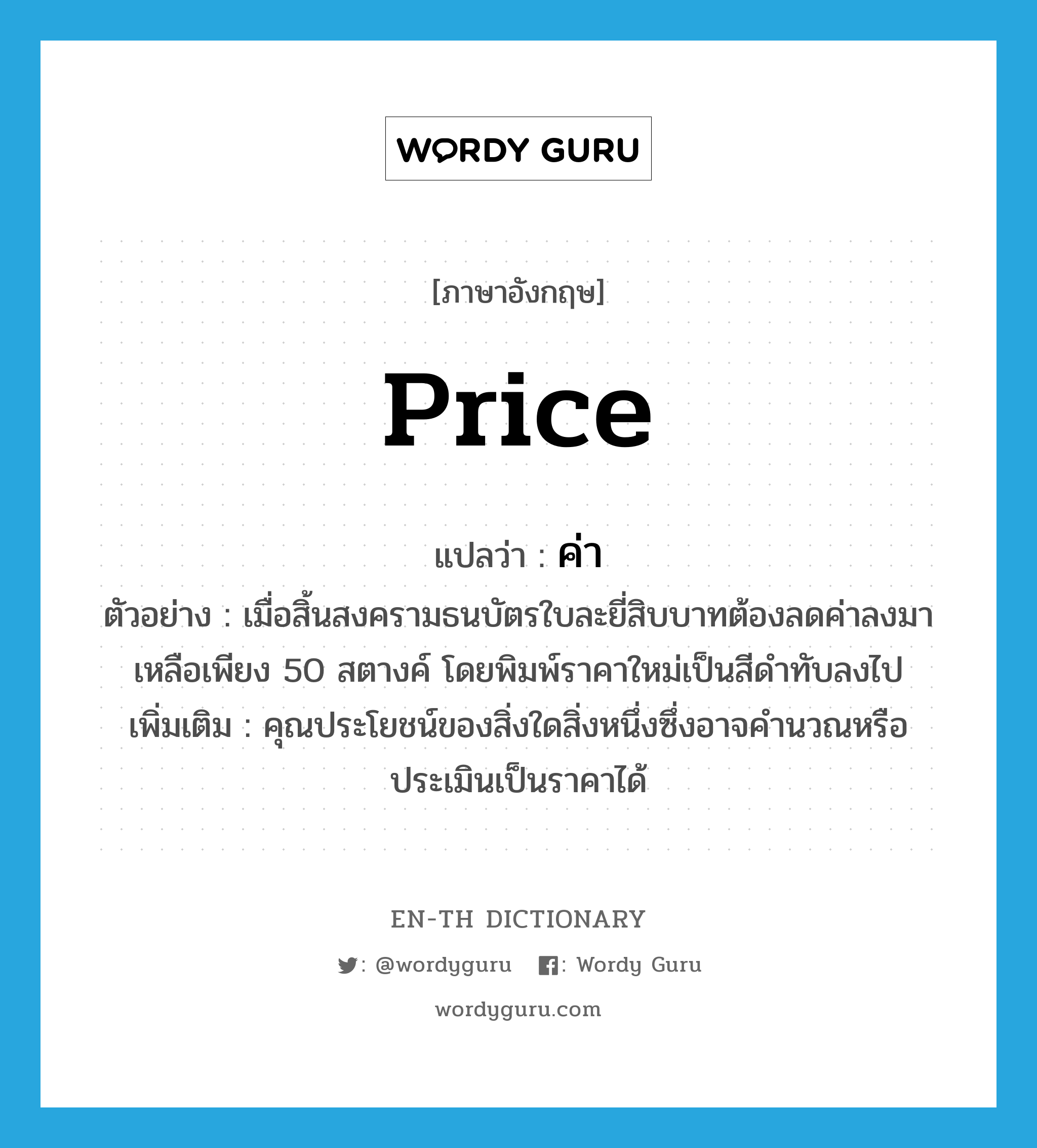 price แปลว่า?, คำศัพท์ภาษาอังกฤษ price แปลว่า ค่า ประเภท N ตัวอย่าง เมื่อสิ้นสงครามธนบัตรใบละยี่สิบบาทต้องลดค่าลงมาเหลือเพียง 50 สตางค์ โดยพิมพ์ราคาใหม่เป็นสีดำทับลงไป เพิ่มเติม คุณประโยชน์ของสิ่งใดสิ่งหนึ่งซึ่งอาจคำนวณหรือประเมินเป็นราคาได้ หมวด N