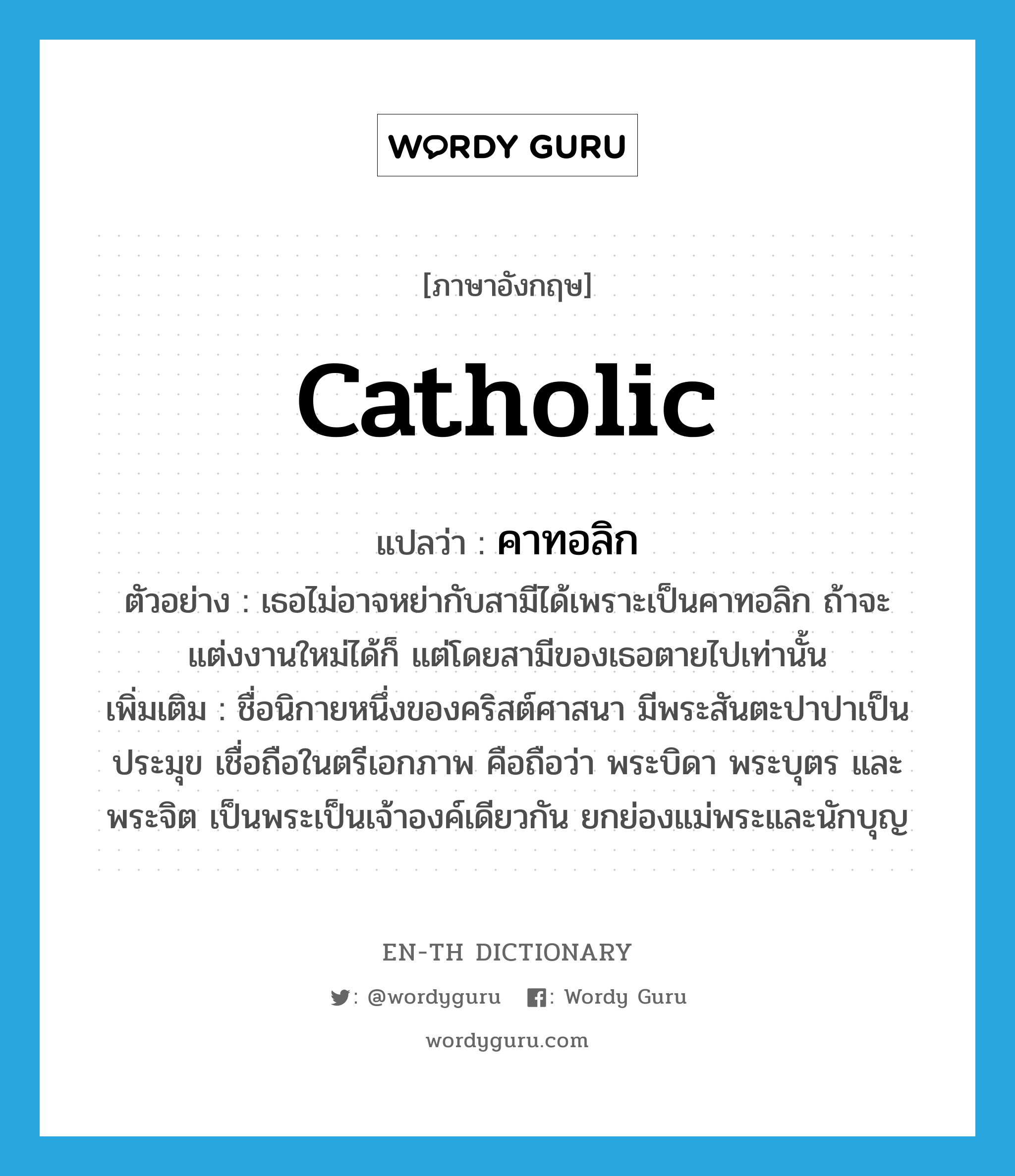 catholic แปลว่า?, คำศัพท์ภาษาอังกฤษ Catholic แปลว่า คาทอลิก ประเภท N ตัวอย่าง เธอไม่อาจหย่ากับสามีได้เพราะเป็นคาทอลิก ถ้าจะแต่งงานใหม่ได้ก็ แต่โดยสามีของเธอตายไปเท่านั้น เพิ่มเติม ชื่อนิกายหนึ่งของคริสต์ศาสนา มีพระสันตะปาปาเป็นประมุข เชื่อถือในตรีเอกภาพ คือถือว่า พระบิดา พระบุตร และพระจิต เป็นพระเป็นเจ้าองค์เดียวกัน ยกย่องแม่พระและนักบุญ หมวด N