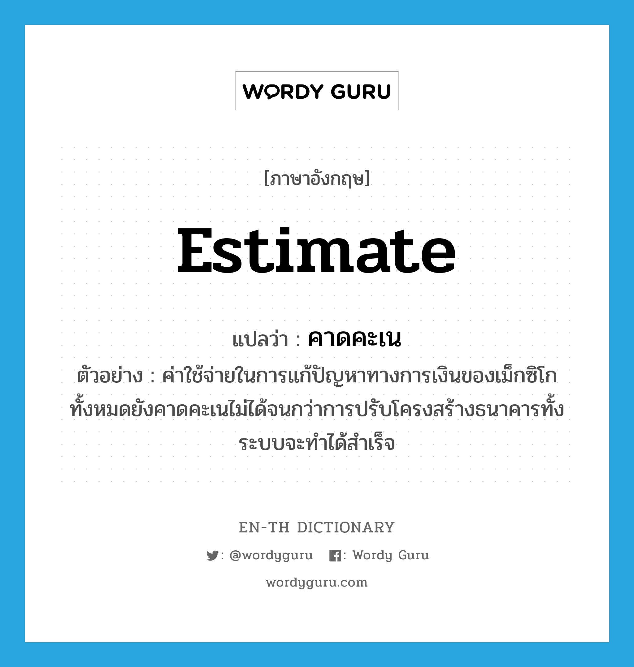 estimate แปลว่า?, คำศัพท์ภาษาอังกฤษ estimate แปลว่า คาดคะเน ประเภท V ตัวอย่าง ค่าใช้จ่ายในการแก้ปัญหาทางการเงินของเม็กซิโกทั้งหมดยังคาดคะเนไม่ได้จนกว่าการปรับโครงสร้างธนาคารทั้งระบบจะทำได้สำเร็จ หมวด V