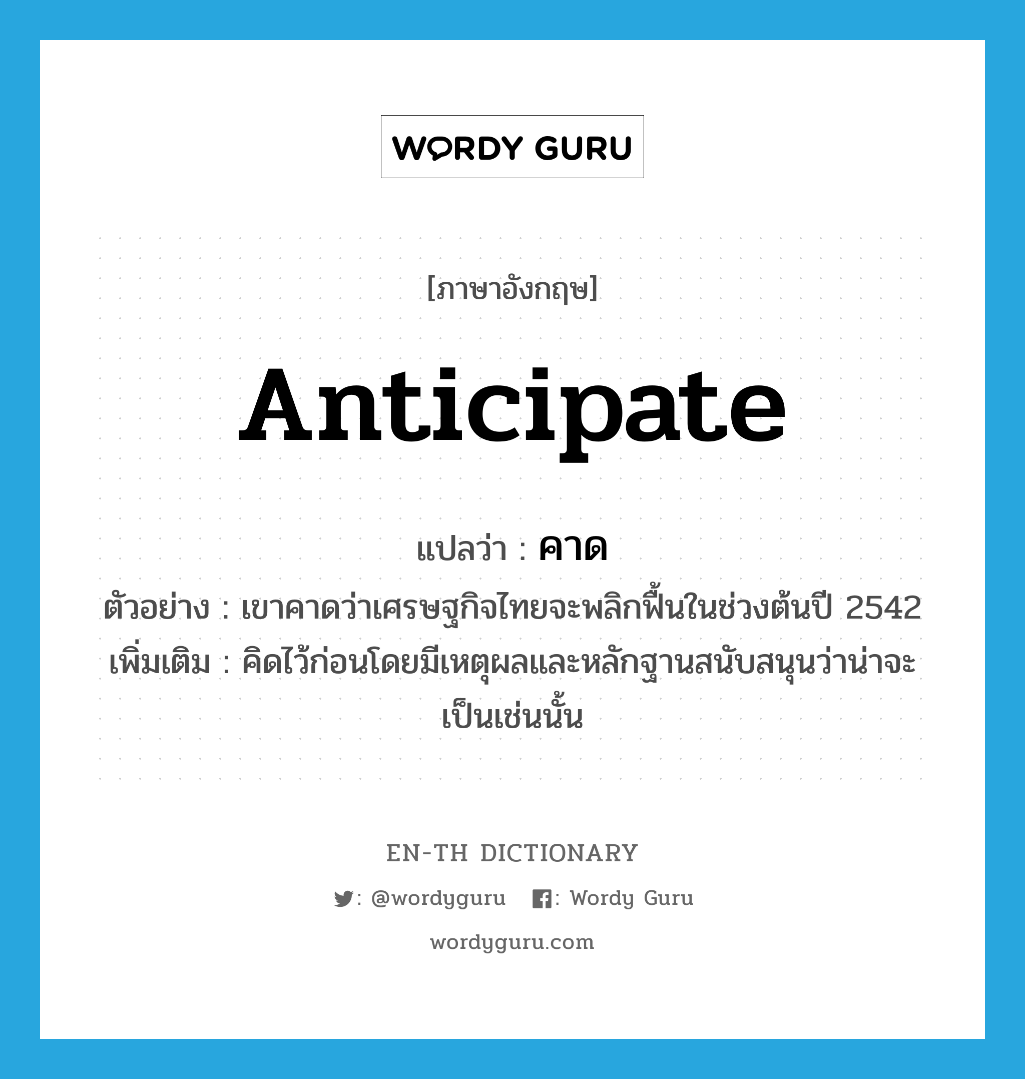 anticipate แปลว่า?, คำศัพท์ภาษาอังกฤษ anticipate แปลว่า คาด ประเภท V ตัวอย่าง เขาคาดว่าเศรษฐกิจไทยจะพลิกฟื้นในช่วงต้นปี 2542 เพิ่มเติม คิดไว้ก่อนโดยมีเหตุผลและหลักฐานสนับสนุนว่าน่าจะเป็นเช่นนั้น หมวด V