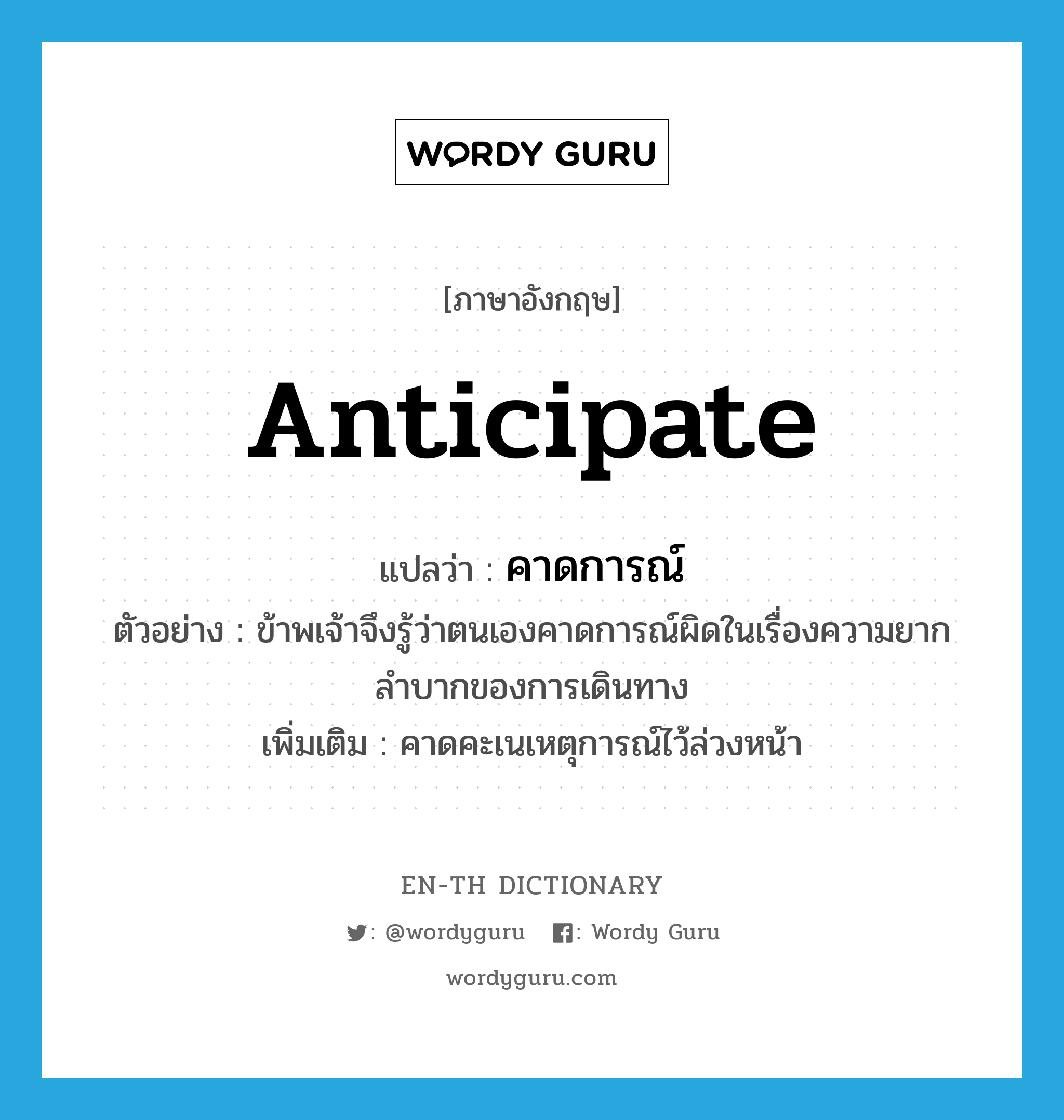 anticipate แปลว่า?, คำศัพท์ภาษาอังกฤษ anticipate แปลว่า คาดการณ์ ประเภท V ตัวอย่าง ข้าพเจ้าจึงรู้ว่าตนเองคาดการณ์ผิดในเรื่องความยากลำบากของการเดินทาง เพิ่มเติม คาดคะเนเหตุการณ์ไว้ล่วงหน้า หมวด V