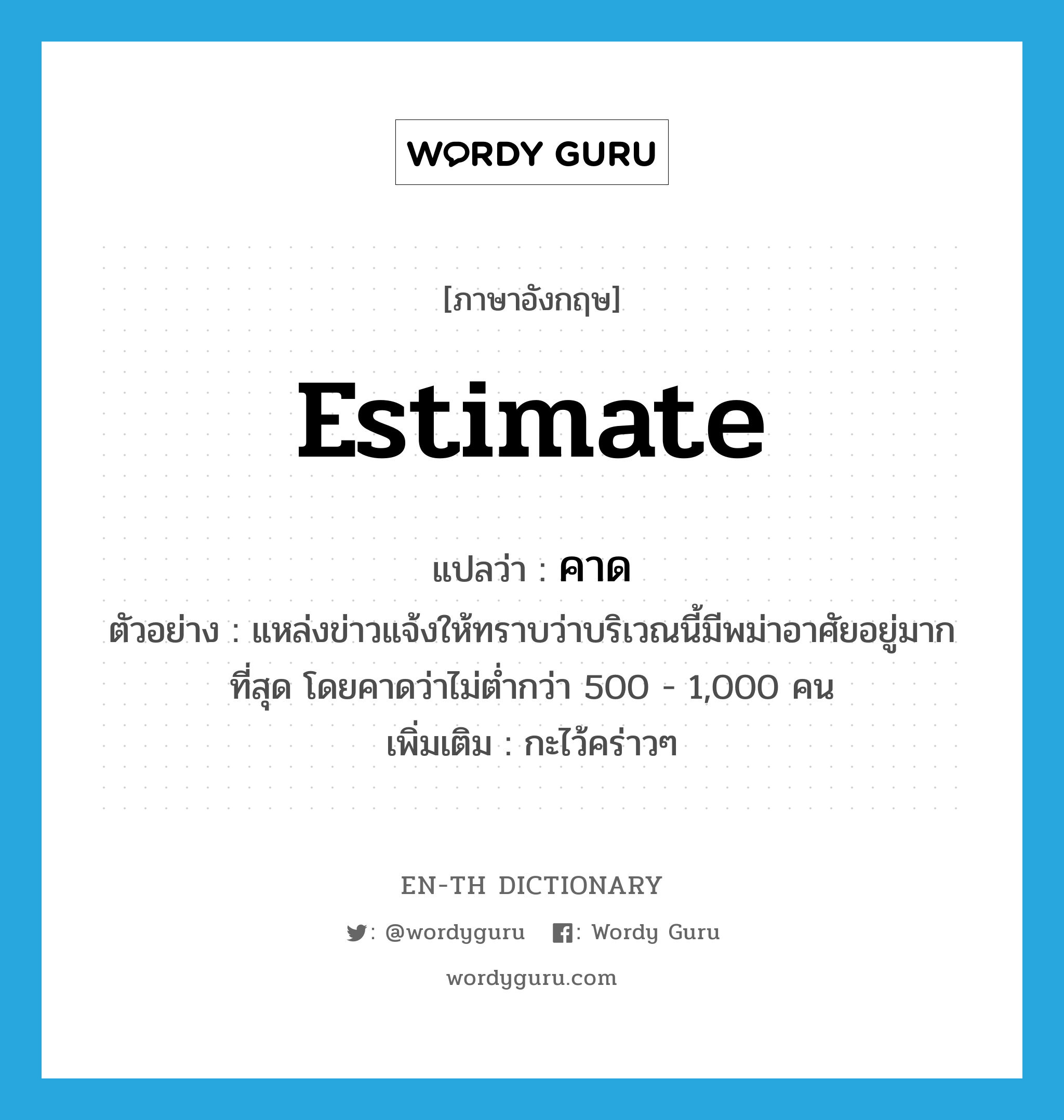 estimate แปลว่า?, คำศัพท์ภาษาอังกฤษ estimate แปลว่า คาด ประเภท V ตัวอย่าง แหล่งข่าวแจ้งให้ทราบว่าบริเวณนี้มีพม่าอาศัยอยู่มากที่สุด โดยคาดว่าไม่ต่ำกว่า 500 - 1,000 คน เพิ่มเติม กะไว้คร่าวๆ หมวด V