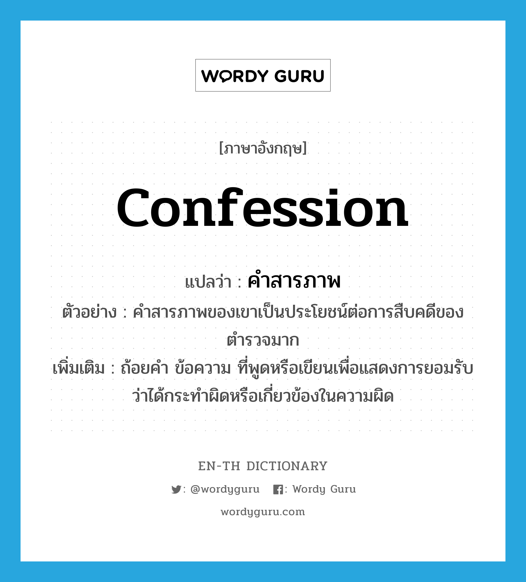 confession แปลว่า?, คำศัพท์ภาษาอังกฤษ confession แปลว่า คำสารภาพ ประเภท N ตัวอย่าง คำสารภาพของเขาเป็นประโยชน์ต่อการสืบคดีของตำรวจมาก เพิ่มเติม ถ้อยคำ ข้อความ ที่พูดหรือเขียนเพื่อแสดงการยอมรับว่าได้กระทำผิดหรือเกี่ยวข้องในความผิด หมวด N