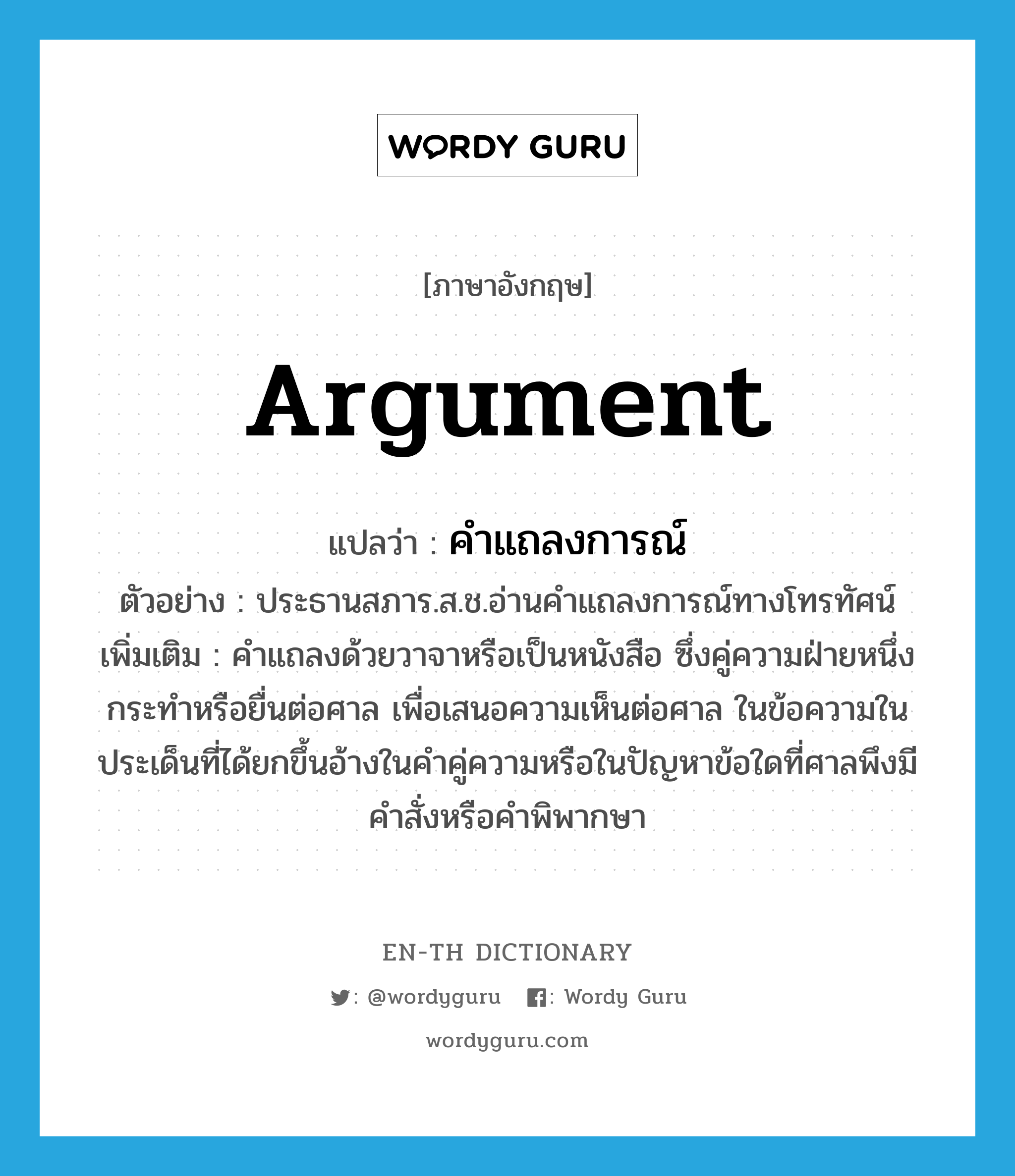 argument แปลว่า?, คำศัพท์ภาษาอังกฤษ argument แปลว่า คำแถลงการณ์ ประเภท N ตัวอย่าง ประธานสภาร.ส.ช.อ่านคำแถลงการณ์ทางโทรทัศน์ เพิ่มเติม คำแถลงด้วยวาจาหรือเป็นหนังสือ ซึ่งคู่ความฝ่ายหนึ่งกระทำหรือยื่นต่อศาล เพื่อเสนอความเห็นต่อศาล ในข้อความในประเด็นที่ได้ยกขึ้นอ้างในคำคู่ความหรือในปัญหาข้อใดที่ศาลพึงมีคำสั่งหรือคำพิพากษา หมวด N