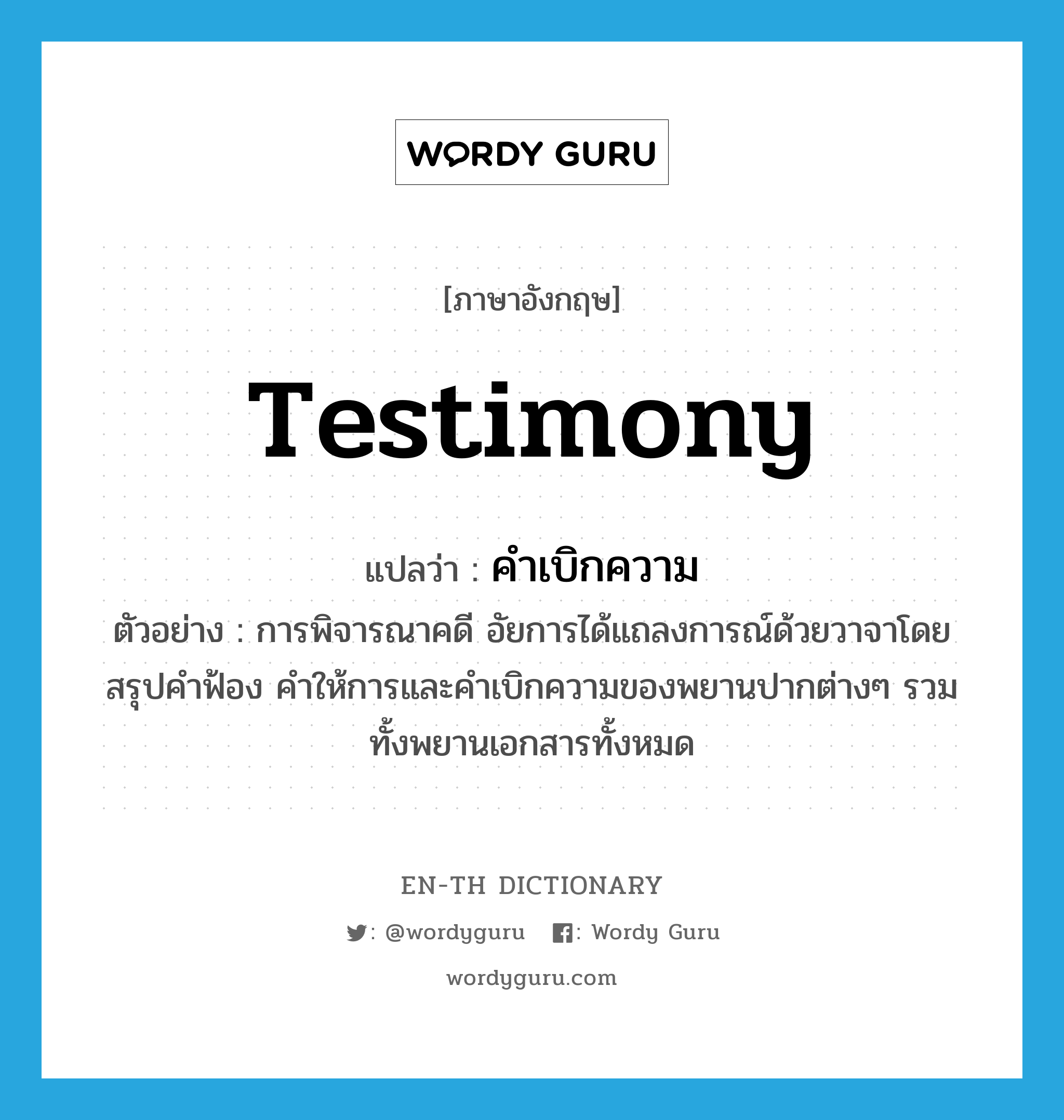 testimony แปลว่า?, คำศัพท์ภาษาอังกฤษ testimony แปลว่า คำเบิกความ ประเภท N ตัวอย่าง การพิจารณาคดี อัยการได้แถลงการณ์ด้วยวาจาโดยสรุปคำฟ้อง คำให้การและคำเบิกความของพยานปากต่างๆ รวมทั้งพยานเอกสารทั้งหมด หมวด N