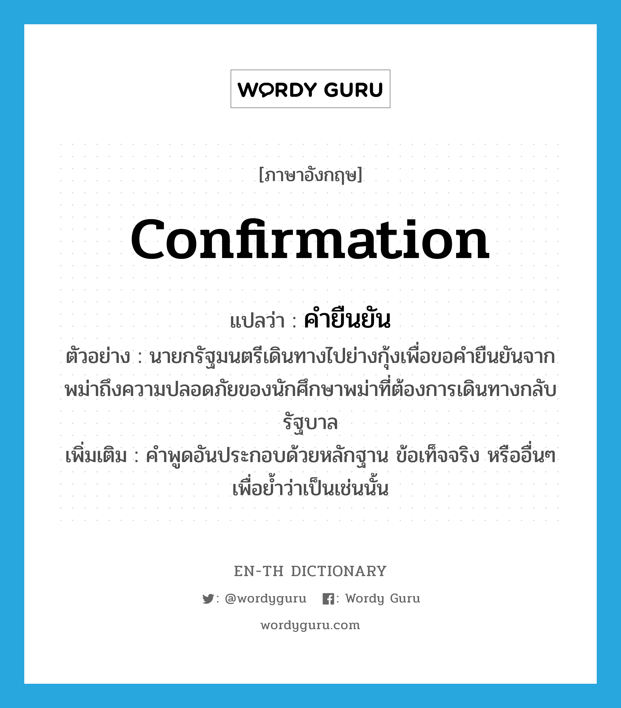 confirmation แปลว่า?, คำศัพท์ภาษาอังกฤษ confirmation แปลว่า คำยืนยัน ประเภท N ตัวอย่าง นายกรัฐมนตรีเดินทางไปย่างกุ้งเพื่อขอคำยืนยันจากพม่าถึงความปลอดภัยของนักศึกษาพม่าที่ต้องการเดินทางกลับรัฐบาล เพิ่มเติม คำพูดอันประกอบด้วยหลักฐาน ข้อเท็จจริง หรืออื่นๆ เพื่อย้ำว่าเป็นเช่นนั้น หมวด N