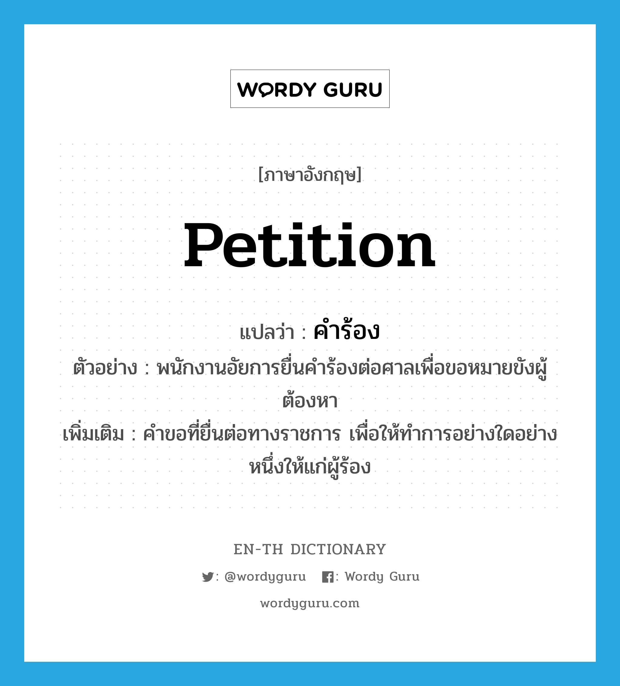 petition แปลว่า?, คำศัพท์ภาษาอังกฤษ petition แปลว่า คำร้อง ประเภท N ตัวอย่าง พนักงานอัยการยื่นคำร้องต่อศาลเพื่อขอหมายขังผู้ต้องหา เพิ่มเติม คำขอที่ยื่นต่อทางราชการ เพื่อให้ทำการอย่างใดอย่างหนึ่งให้แก่ผู้ร้อง หมวด N