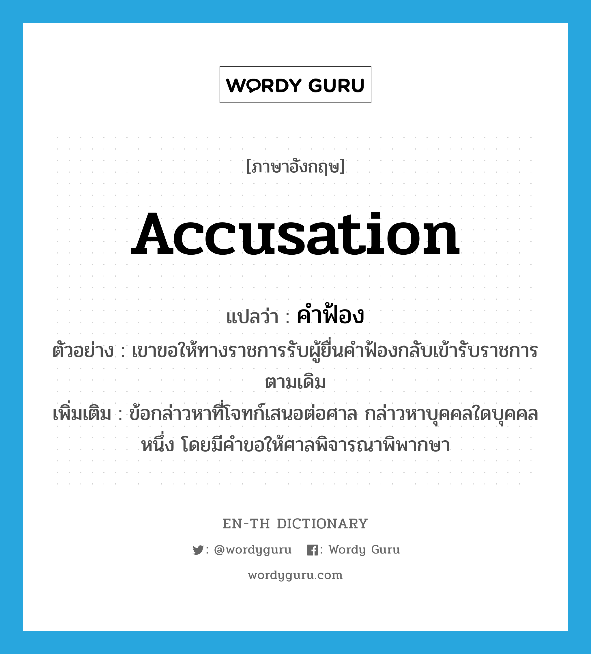 accusation แปลว่า?, คำศัพท์ภาษาอังกฤษ accusation แปลว่า คำฟ้อง ประเภท N ตัวอย่าง เขาขอให้ทางราชการรับผู้ยื่นคำฟ้องกลับเข้ารับราชการตามเดิม เพิ่มเติม ข้อกล่าวหาที่โจทก์เสนอต่อศาล กล่าวหาบุคคลใดบุคคลหนึ่ง โดยมีคำขอให้ศาลพิจารณาพิพากษา หมวด N